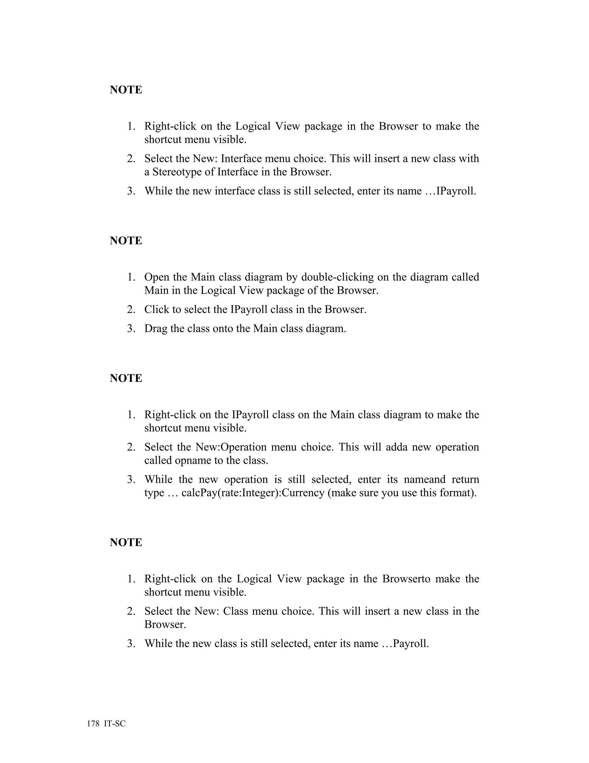 NOTE


            1. Right-click on the Logical View package in the Browser to make the
               shortcut menu visible.
            2. Select the New: Interface menu choice. This will insert a new class with
               a Stereotype of Interface in the Browser.
            3. While the new interface class is still selected, enter its name …IPayroll.



     NOTE


            1. Open the Main class diagram by double-clicking on the diagram called
               Main in the Logical View package of the Browser.
            2. Click to select the IPayroll class in the Browser.
            3. Drag the class onto the Main class diagram.



     NOTE


            1. Right-click on the IPayroll class on the Main class diagram to make the
               shortcut menu visible.
            2. Select the New:Operation menu choice. This will adda new operation
               called opname to the class.
            3. While the new operation is still selected, enter its nameand return
               type … calcPay(rate:Integer):Currency (make sure you use this format).



     NOTE


            1. Right-click on the Logical View package in the Browserto make the
               shortcut menu visible.
            2. Select the New: Class menu choice. This will insert a new class in the
               Browser.
            3. While the new class is still selected, enter its name …Payroll.




178 IT-SC
 