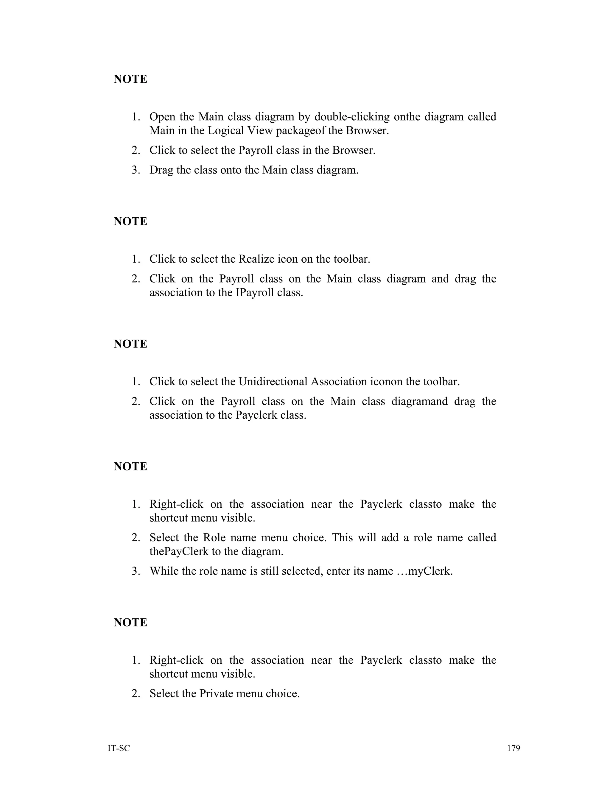 NOTE


        1. Open the Main class diagram by double-clicking onthe diagram called
           Main in the Logical View packageof the Browser.
        2. Click to select the Payroll class in the Browser.
        3. Drag the class onto the Main class diagram.



 NOTE


        1. Click to select the Realize icon on the toolbar.
        2. Click on the Payroll class on the Main class diagram and drag the
           association to the IPayroll class.



 NOTE


        1. Click to select the Unidirectional Association iconon the toolbar.
        2. Click on the Payroll class on the Main class diagramand drag the
           association to the Payclerk class.



 NOTE


        1. Right-click on the association near the Payclerk classto make the
           shortcut menu visible.
        2. Select the Role name menu choice. This will add a role name called
           thePayClerk to the diagram.
        3. While the role name is still selected, enter its name …myClerk.



 NOTE


        1. Right-click on the association near the Payclerk classto make the
           shortcut menu visible.
        2. Select the Private menu choice.



IT-SC                                                                            179
 