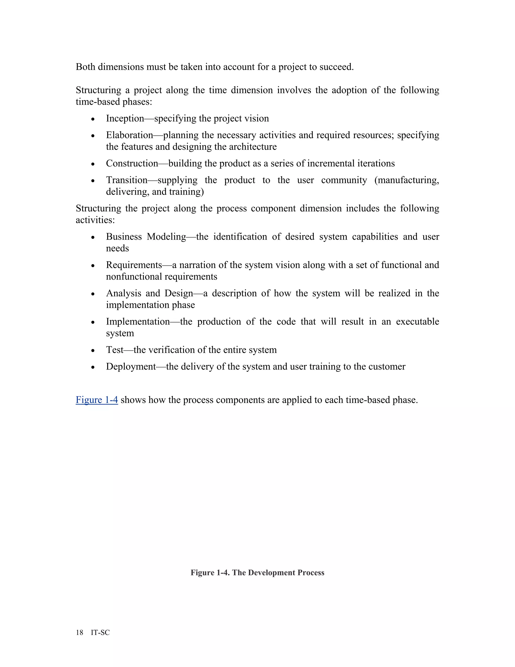 Both dimensions must be taken into account for a project to succeed.

Structuring a project along the time dimension involves the adoption of the following
time-based phases:
     •   Inception—specifying the project vision
     •   Elaboration—planning the necessary activities and required resources; specifying
         the features and designing the architecture
     •   Construction—building the product as a series of incremental iterations
     •   Transition—supplying the product to the user community (manufacturing,
         delivering, and training)
Structuring the project along the process component dimension includes the following
activities:
     •   Business Modeling—the identification of desired system capabilities and user
         needs
     •   Requirements—a narration of the system vision along with a set of functional and
         nonfunctional requirements
     •   Analysis and Design—a description of how the system will be realized in the
         implementation phase
     •   Implementation—the production of the code that will result in an executable
         system
     •   Test—the verification of the entire system
     •   Deployment—the delivery of the system and user training to the customer


Figure 1-4 shows how the process components are applied to each time-based phase.




                             Figure 1-4. The Development Process




18   IT-SC
 