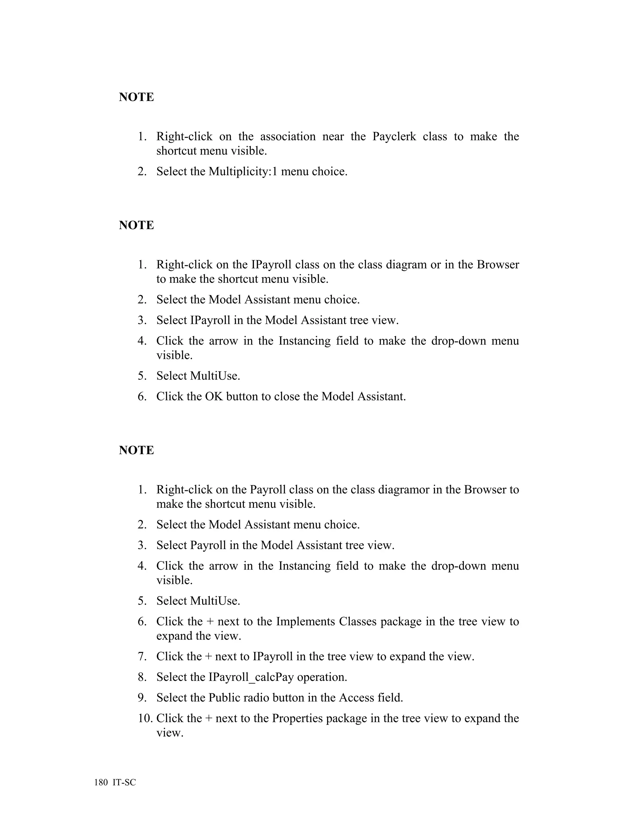 NOTE


            1. Right-click on the association near the Payclerk class to make the
               shortcut menu visible.
            2. Select the Multiplicity:1 menu choice.



     NOTE


            1. Right-click on the IPayroll class on the class diagram or in the Browser
               to make the shortcut menu visible.
            2. Select the Model Assistant menu choice.
            3. Select IPayroll in the Model Assistant tree view.
            4. Click the arrow in the Instancing field to make the drop-down menu
               visible.
            5. Select MultiUse.
            6. Click the OK button to close the Model Assistant.



     NOTE


            1. Right-click on the Payroll class on the class diagramor in the Browser to
               make the shortcut menu visible.
            2. Select the Model Assistant menu choice.
            3. Select Payroll in the Model Assistant tree view.
            4. Click the arrow in the Instancing field to make the drop-down menu
               visible.
            5. Select MultiUse.
            6. Click the + next to the Implements Classes package in the tree view to
               expand the view.
            7. Click the + next to IPayroll in the tree view to expand the view.
            8. Select the IPayroll_calcPay operation.
            9. Select the Public radio button in the Access field.
            10. Click the + next to the Properties package in the tree view to expand the
                view.


180 IT-SC
 