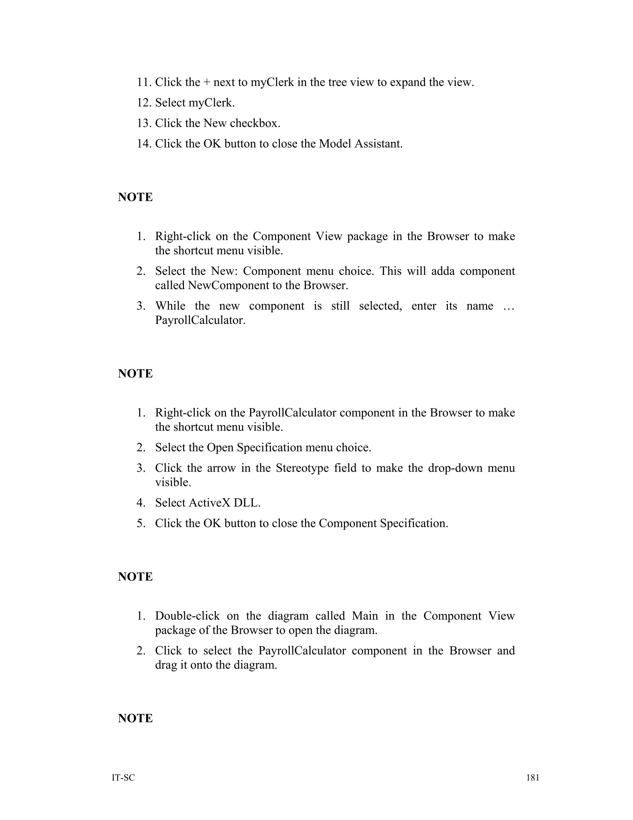 11. Click the + next to myClerk in the tree view to expand the view.
        12. Select myClerk.
        13. Click the New checkbox.
        14. Click the OK button to close the Model Assistant.



 NOTE


        1. Right-click on the Component View package in the Browser to make
           the shortcut menu visible.
        2. Select the New: Component menu choice. This will adda component
           called NewComponent to the Browser.
        3. While the new component is still selected, enter its name …
           PayrollCalculator.



 NOTE


        1. Right-click on the PayrollCalculator component in the Browser to make
           the shortcut menu visible.
        2. Select the Open Specification menu choice.
        3. Click the arrow in the Stereotype field to make the drop-down menu
           visible.
        4. Select ActiveX DLL.
        5. Click the OK button to close the Component Specification.



 NOTE


        1. Double-click on the diagram called Main in the Component View
           package of the Browser to open the diagram.
        2. Click to select the PayrollCalculator component in the Browser and
           drag it onto the diagram.



 NOTE



IT-SC                                                                              181
 