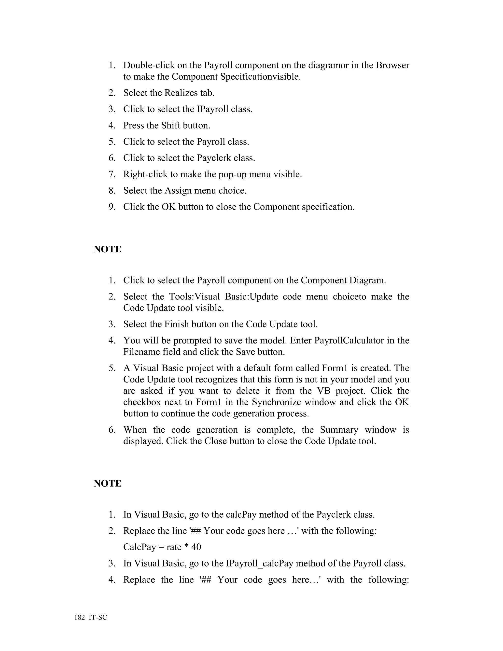 1. Double-click on the Payroll component on the diagramor in the Browser
               to make the Component Specificationvisible.
            2. Select the Realizes tab.
            3. Click to select the IPayroll class.
            4. Press the Shift button.
            5. Click to select the Payroll class.
            6. Click to select the Payclerk class.
            7. Right-click to make the pop-up menu visible.
            8. Select the Assign menu choice.
            9. Click the OK button to close the Component specification.



     NOTE


            1. Click to select the Payroll component on the Component Diagram.
            2. Select the Tools:Visual Basic:Update code menu choiceto make the
               Code Update tool visible.
            3. Select the Finish button on the Code Update tool.
            4. You will be prompted to save the model. Enter PayrollCalculator in the
               Filename field and click the Save button.
            5. A Visual Basic project with a default form called Form1 is created. The
               Code Update tool recognizes that this form is not in your model and you
               are asked if you want to delete it from the VB project. Click the
               checkbox next to Form1 in the Synchronize window and click the OK
               button to continue the code generation process.
            6. When the code generation is complete, the Summary window is
               displayed. Click the Close button to close the Code Update tool.



     NOTE


            1. In Visual Basic, go to the calcPay method of the Payclerk class.
            2. Replace the line '## Your code goes here …' with the following:
               CalcPay = rate * 40
            3. In Visual Basic, go to the IPayroll_calcPay method of the Payroll class.
            4. Replace the line '## Your code goes here…' with the following:


182 IT-SC
 