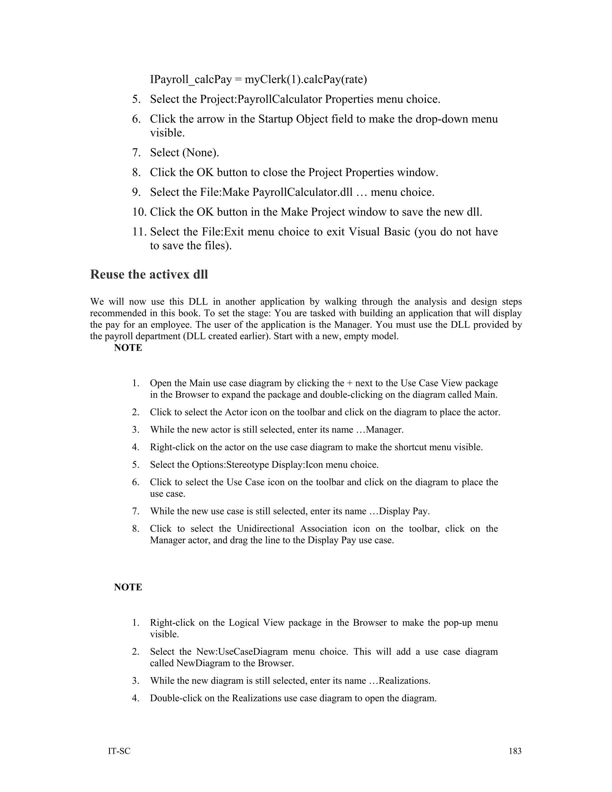 IPayroll_calcPay = myClerk(1).calcPay(rate)
            5. Select the Project:PayrollCalculator Properties menu choice.
            6. Click the arrow in the Startup Object field to make the drop-down menu
               visible.
            7. Select (None).
            8. Click the OK button to close the Project Properties window.
            9. Select the File:Make PayrollCalculator.dll … menu choice.
            10. Click the OK button in the Make Project window to save the new dll.
            11. Select the File:Exit menu choice to exit Visual Basic (you do not have
                to save the files).

Reuse the activex dll
We will now use this DLL in another application by walking through the analysis and design steps
recommended in this book. To set the stage: You are tasked with building an application that will display
the pay for an employee. The user of the application is the Manager. You must use the DLL provided by
the payroll department (DLL created earlier). Start with a new, empty model.
      NOTE


            1.   Open the Main use case diagram by clicking the + next to the Use Case View package
                 in the Browser to expand the package and double-clicking on the diagram called Main.
            2.   Click to select the Actor icon on the toolbar and click on the diagram to place the actor.
            3.   While the new actor is still selected, enter its name …Manager.
            4.   Right-click on the actor on the use case diagram to make the shortcut menu visible.
            5.   Select the Options:Stereotype Display:Icon menu choice.
            6.   Click to select the Use Case icon on the toolbar and click on the diagram to place the
                 use case.
            7.   While the new use case is still selected, enter its name …Display Pay.
            8.   Click to select the Unidirectional Association icon on the toolbar, click on the
                 Manager actor, and drag the line to the Display Pay use case.



     NOTE


            1.   Right-click on the Logical View package in the Browser to make the pop-up menu
                 visible.
            2.   Select the New:UseCaseDiagram menu choice. This will add a use case diagram
                 called NewDiagram to the Browser.
            3.   While the new diagram is still selected, enter its name …Realizations.
            4.   Double-click on the Realizations use case diagram to open the diagram.




    IT-SC                                                                                                     183
 