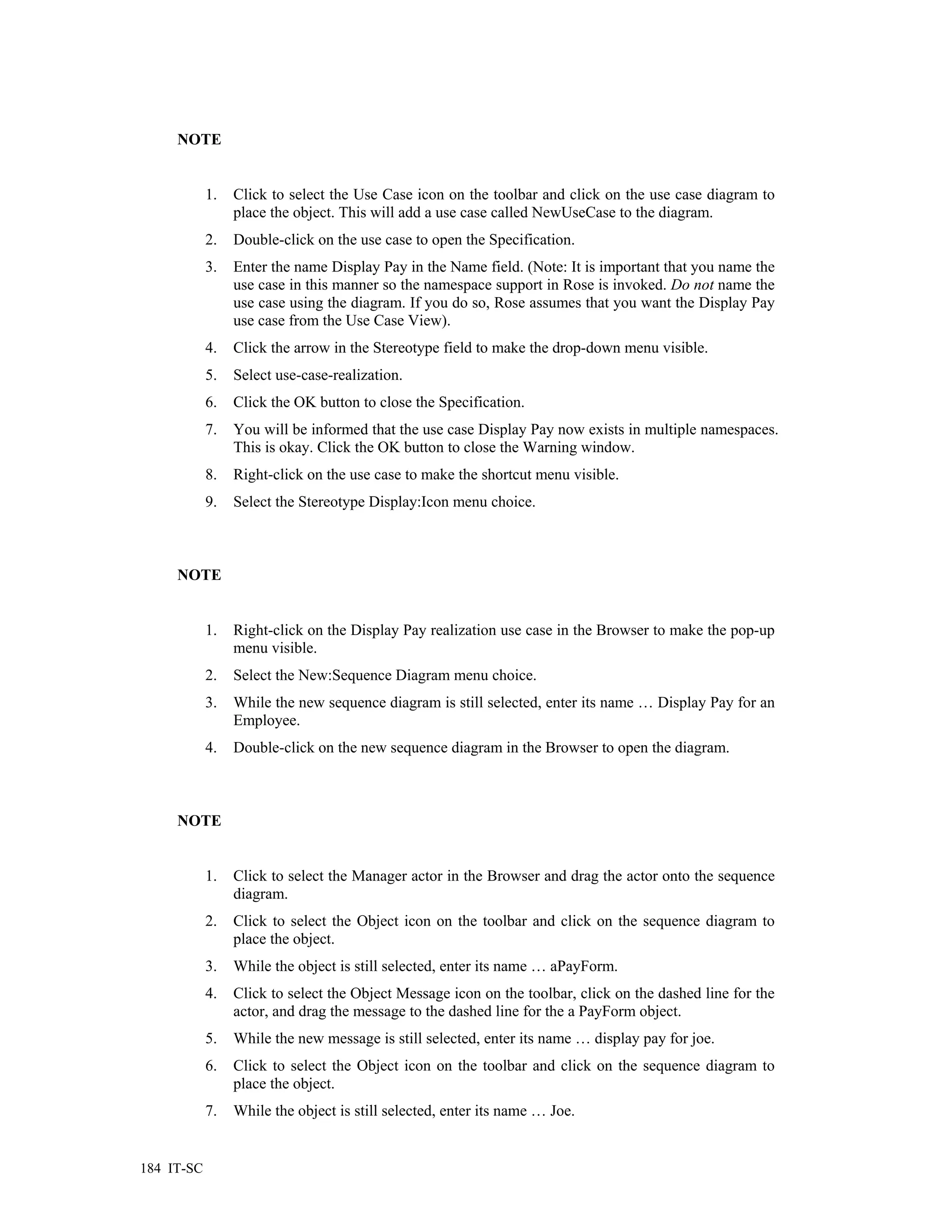 NOTE


            1.   Click to select the Use Case icon on the toolbar and click on the use case diagram to
                 place the object. This will add a use case called NewUseCase to the diagram.
            2.   Double-click on the use case to open the Specification.
            3.   Enter the name Display Pay in the Name field. (Note: It is important that you name the
                 use case in this manner so the namespace support in Rose is invoked. Do not name the
                 use case using the diagram. If you do so, Rose assumes that you want the Display Pay
                 use case from the Use Case View).
            4.   Click the arrow in the Stereotype field to make the drop-down menu visible.
            5.   Select use-case-realization.
            6.   Click the OK button to close the Specification.
            7.   You will be informed that the use case Display Pay now exists in multiple namespaces.
                 This is okay. Click the OK button to close the Warning window.
            8.   Right-click on the use case to make the shortcut menu visible.
            9.   Select the Stereotype Display:Icon menu choice.



     NOTE


            1.   Right-click on the Display Pay realization use case in the Browser to make the pop-up
                 menu visible.
            2.   Select the New:Sequence Diagram menu choice.
            3.   While the new sequence diagram is still selected, enter its name … Display Pay for an
                 Employee.
            4.   Double-click on the new sequence diagram in the Browser to open the diagram.



     NOTE


            1.   Click to select the Manager actor in the Browser and drag the actor onto the sequence
                 diagram.
            2.   Click to select the Object icon on the toolbar and click on the sequence diagram to
                 place the object.
            3.   While the object is still selected, enter its name … aPayForm.
            4.   Click to select the Object Message icon on the toolbar, click on the dashed line for the
                 actor, and drag the message to the dashed line for the a PayForm object.
            5.   While the new message is still selected, enter its name … display pay for joe.
            6.   Click to select the Object icon on the toolbar and click on the sequence diagram to
                 place the object.
            7.   While the object is still selected, enter its name … Joe.


184 IT-SC
 