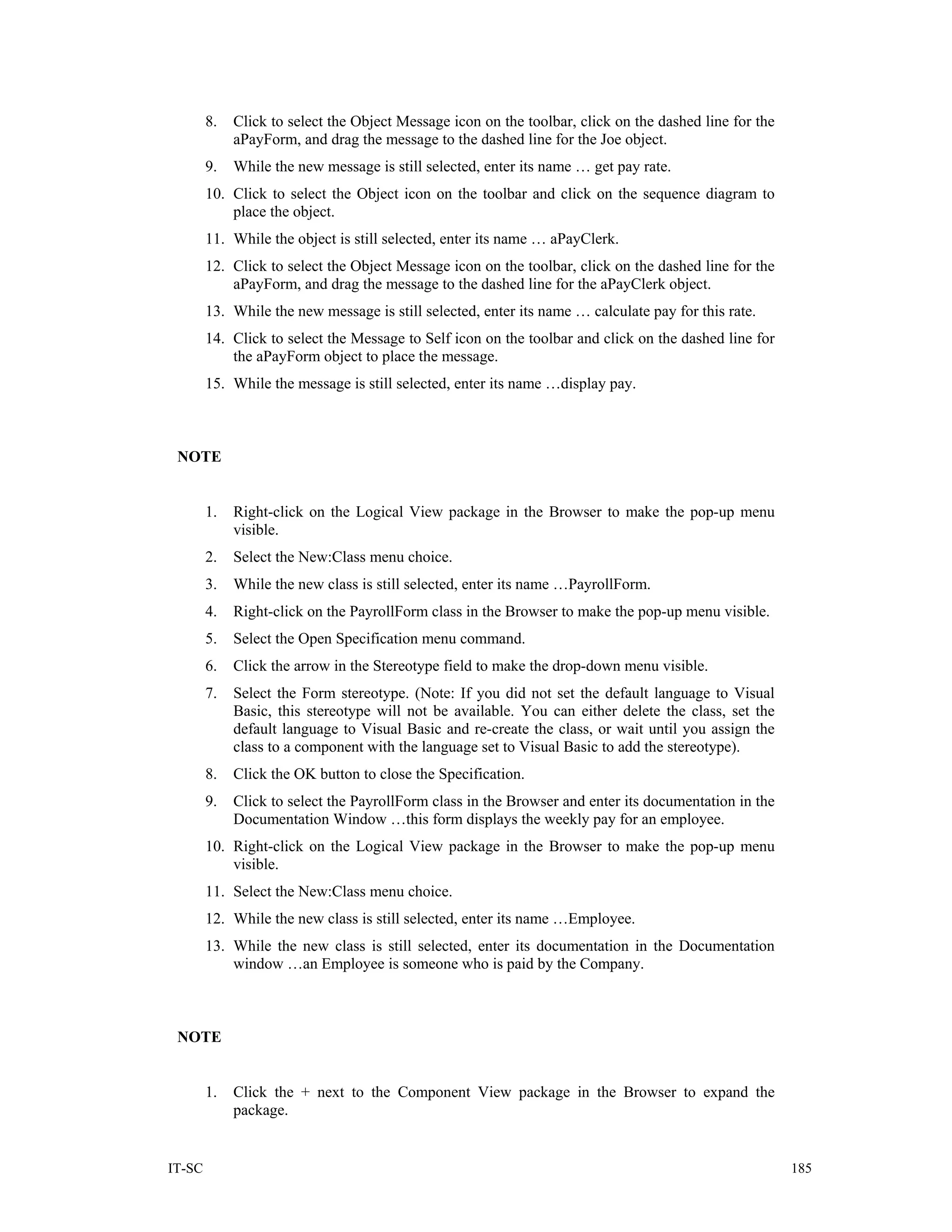 8.   Click to select the Object Message icon on the toolbar, click on the dashed line for the
             aPayForm, and drag the message to the dashed line for the Joe object.
        9.   While the new message is still selected, enter its name … get pay rate.
        10. Click to select the Object icon on the toolbar and click on the sequence diagram to
            place the object.
        11. While the object is still selected, enter its name … aPayClerk.
        12. Click to select the Object Message icon on the toolbar, click on the dashed line for the
            aPayForm, and drag the message to the dashed line for the aPayClerk object.
        13. While the new message is still selected, enter its name … calculate pay for this rate.
        14. Click to select the Message to Self icon on the toolbar and click on the dashed line for
            the aPayForm object to place the message.
        15. While the message is still selected, enter its name …display pay.



 NOTE


        1.   Right-click on the Logical View package in the Browser to make the pop-up menu
             visible.
        2.   Select the New:Class menu choice.
        3.   While the new class is still selected, enter its name …PayrollForm.
        4.   Right-click on the PayrollForm class in the Browser to make the pop-up menu visible.
        5.   Select the Open Specification menu command.
        6.   Click the arrow in the Stereotype field to make the drop-down menu visible.
        7.   Select the Form stereotype. (Note: If you did not set the default language to Visual
             Basic, this stereotype will not be available. You can either delete the class, set the
             default language to Visual Basic and re-create the class, or wait until you assign the
             class to a component with the language set to Visual Basic to add the stereotype).
        8.   Click the OK button to close the Specification.
        9.   Click to select the PayrollForm class in the Browser and enter its documentation in the
             Documentation Window …this form displays the weekly pay for an employee.
        10. Right-click on the Logical View package in the Browser to make the pop-up menu
            visible.
        11. Select the New:Class menu choice.
        12. While the new class is still selected, enter its name …Employee.
        13. While the new class is still selected, enter its documentation in the Documentation
            window …an Employee is someone who is paid by the Company.



 NOTE


        1.   Click the + next to the Component View package in the Browser to expand the
             package.


IT-SC                                                                                                   185
 