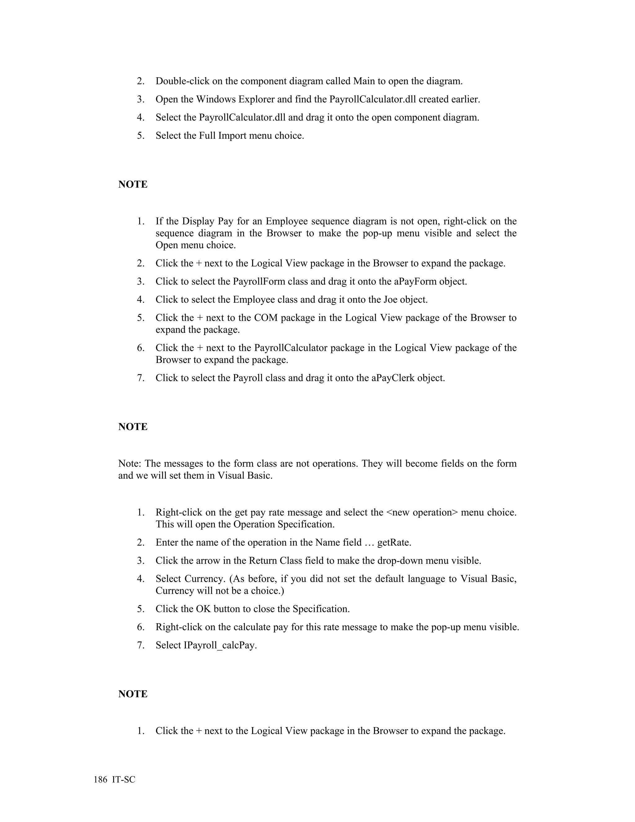 2.   Double-click on the component diagram called Main to open the diagram.
            3.   Open the Windows Explorer and find the PayrollCalculator.dll created earlier.
            4.   Select the PayrollCalculator.dll and drag it onto the open component diagram.
            5.   Select the Full Import menu choice.



     NOTE


            1.   If the Display Pay for an Employee sequence diagram is not open, right-click on the
                 sequence diagram in the Browser to make the pop-up menu visible and select the
                 Open menu choice.
            2.   Click the + next to the Logical View package in the Browser to expand the package.
            3.   Click to select the PayrollForm class and drag it onto the aPayForm object.
            4.   Click to select the Employee class and drag it onto the Joe object.
            5.   Click the + next to the COM package in the Logical View package of the Browser to
                 expand the package.
            6.   Click the + next to the PayrollCalculator package in the Logical View package of the
                 Browser to expand the package.
            7.   Click to select the Payroll class and drag it onto the aPayClerk object.



     NOTE


     Note: The messages to the form class are not operations. They will become fields on the form
     and we will set them in Visual Basic.


            1.   Right-click on the get pay rate message and select the <new operation> menu choice.
                 This will open the Operation Specification.
            2.   Enter the name of the operation in the Name field … getRate.
            3.   Click the arrow in the Return Class field to make the drop-down menu visible.
            4.   Select Currency. (As before, if you did not set the default language to Visual Basic,
                 Currency will not be a choice.)
            5.   Click the OK button to close the Specification.
            6.   Right-click on the calculate pay for this rate message to make the pop-up menu visible.
            7.   Select IPayroll_calcPay.



     NOTE


            1.   Click the + next to the Logical View package in the Browser to expand the package.



186 IT-SC
 