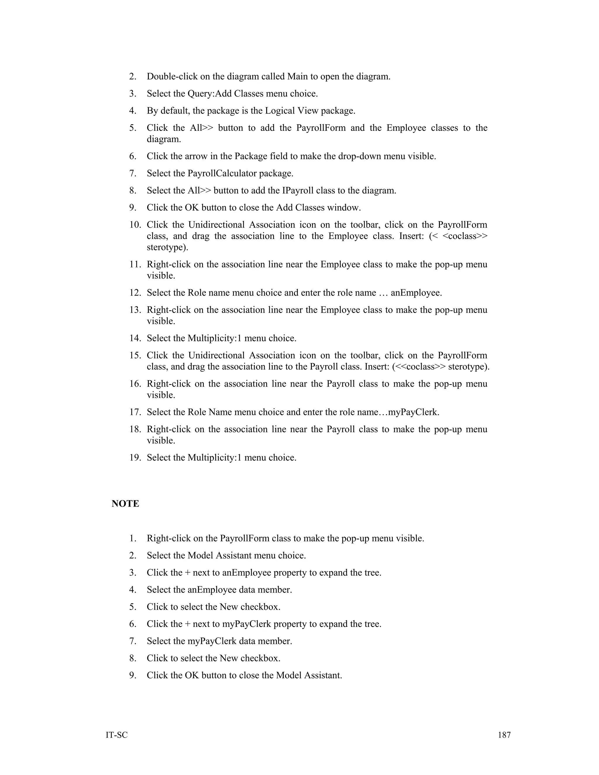 2.   Double-click on the diagram called Main to open the diagram.
        3.   Select the Query:Add Classes menu choice.
        4.   By default, the package is the Logical View package.
        5.   Click the All>> button to add the PayrollForm and the Employee classes to the
             diagram.
        6.   Click the arrow in the Package field to make the drop-down menu visible.
        7.   Select the PayrollCalculator package.
        8.   Select the All>> button to add the IPayroll class to the diagram.
        9.   Click the OK button to close the Add Classes window.
        10. Click the Unidirectional Association icon on the toolbar, click on the PayrollForm
            class, and drag the association line to the Employee class. Insert: (< <coclass>>
            sterotype).
        11. Right-click on the association line near the Employee class to make the pop-up menu
            visible.
        12. Select the Role name menu choice and enter the role name … anEmployee.
        13. Right-click on the association line near the Employee class to make the pop-up menu
            visible.
        14. Select the Multiplicity:1 menu choice.
        15. Click the Unidirectional Association icon on the toolbar, click on the PayrollForm
            class, and drag the association line to the Payroll class. Insert: (<<coclass>> sterotype).
        16. Right-click on the association line near the Payroll class to make the pop-up menu
            visible.
        17. Select the Role Name menu choice and enter the role name…myPayClerk.
        18. Right-click on the association line near the Payroll class to make the pop-up menu
            visible.
        19. Select the Multiplicity:1 menu choice.



 NOTE


        1.   Right-click on the PayrollForm class to make the pop-up menu visible.
        2.   Select the Model Assistant menu choice.
        3.   Click the + next to anEmployee property to expand the tree.
        4.   Select the anEmployee data member.
        5.   Click to select the New checkbox.
        6.   Click the + next to myPayClerk property to expand the tree.
        7.   Select the myPayClerk data member.
        8.   Click to select the New checkbox.
        9.   Click the OK button to close the Model Assistant.




IT-SC                                                                                                     187
 