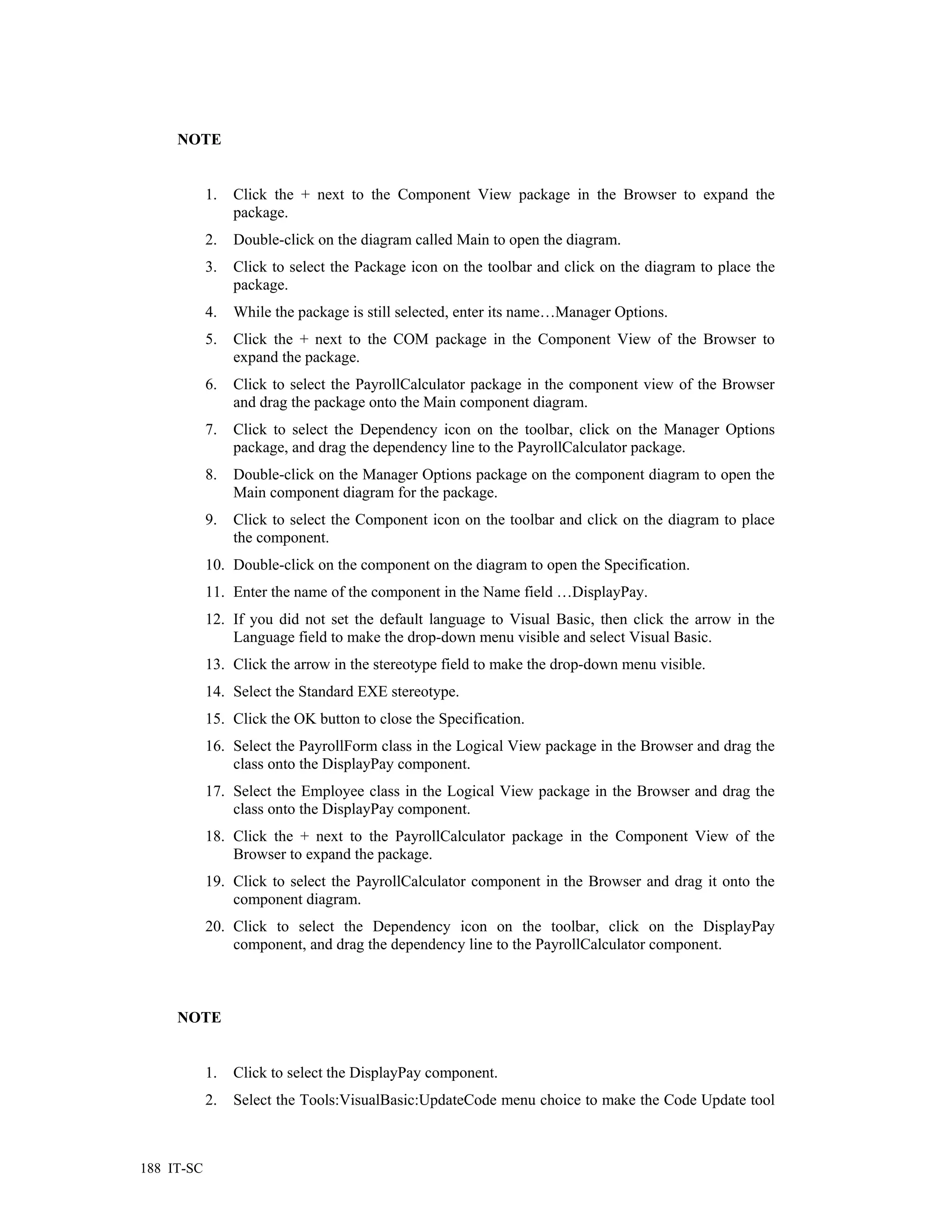 NOTE


            1.   Click the + next to the Component View package in the Browser to expand the
                 package.
            2.   Double-click on the diagram called Main to open the diagram.
            3.   Click to select the Package icon on the toolbar and click on the diagram to place the
                 package.
            4.   While the package is still selected, enter its name…Manager Options.
            5.   Click the + next to the COM package in the Component View of the Browser to
                 expand the package.
            6.   Click to select the PayrollCalculator package in the component view of the Browser
                 and drag the package onto the Main component diagram.
            7.   Click to select the Dependency icon on the toolbar, click on the Manager Options
                 package, and drag the dependency line to the PayrollCalculator package.
            8.   Double-click on the Manager Options package on the component diagram to open the
                 Main component diagram for the package.
            9.   Click to select the Component icon on the toolbar and click on the diagram to place
                 the component.
            10. Double-click on the component on the diagram to open the Specification.
            11. Enter the name of the component in the Name field …DisplayPay.
            12. If you did not set the default language to Visual Basic, then click the arrow in the
                Language field to make the drop-down menu visible and select Visual Basic.
            13. Click the arrow in the stereotype field to make the drop-down menu visible.
            14. Select the Standard EXE stereotype.
            15. Click the OK button to close the Specification.
            16. Select the PayrollForm class in the Logical View package in the Browser and drag the
                class onto the DisplayPay component.
            17. Select the Employee class in the Logical View package in the Browser and drag the
                class onto the DisplayPay component.
            18. Click the + next to the PayrollCalculator package in the Component View of the
                Browser to expand the package.
            19. Click to select the PayrollCalculator component in the Browser and drag it onto the
                component diagram.
            20. Click to select the Dependency icon on the toolbar, click on the DisplayPay
                component, and drag the dependency line to the PayrollCalculator component.



     NOTE


            1.   Click to select the DisplayPay component.
            2.   Select the Tools:VisualBasic:UpdateCode menu choice to make the Code Update tool



188 IT-SC
 