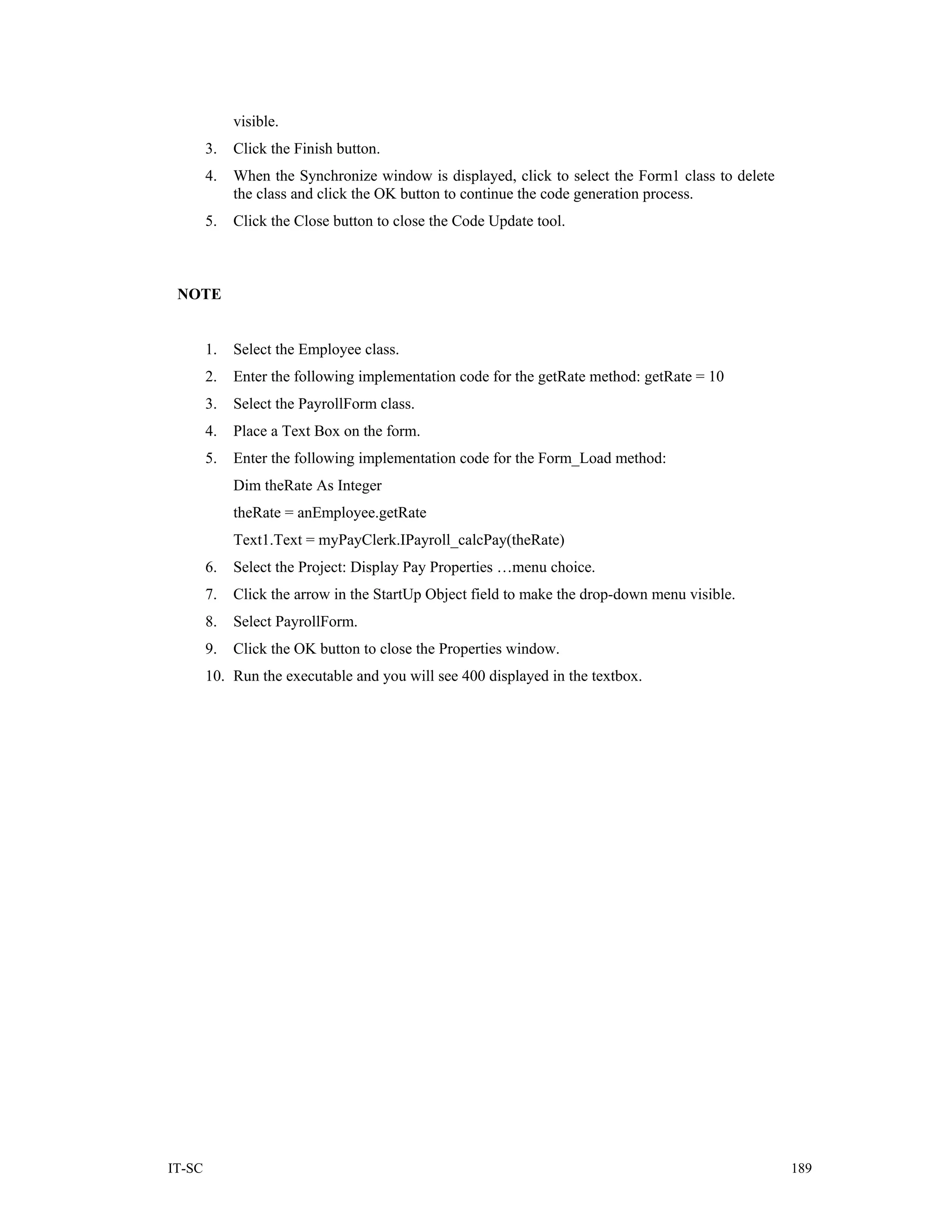 visible.
        3.   Click the Finish button.
        4.   When the Synchronize window is displayed, click to select the Form1 class to delete
             the class and click the OK button to continue the code generation process.
        5.   Click the Close button to close the Code Update tool.



 NOTE


        1.   Select the Employee class.
        2.   Enter the following implementation code for the getRate method: getRate = 10
        3.   Select the PayrollForm class.
        4.   Place a Text Box on the form.
        5.   Enter the following implementation code for the Form_Load method:
             Dim theRate As Integer
             theRate = anEmployee.getRate
             Text1.Text = myPayClerk.IPayroll_calcPay(theRate)
        6.   Select the Project: Display Pay Properties …menu choice.
        7.   Click the arrow in the StartUp Object field to make the drop-down menu visible.
        8.   Select PayrollForm.
        9.   Click the OK button to close the Properties window.
        10. Run the executable and you will see 400 displayed in the textbox.




IT-SC                                                                                              189
 
