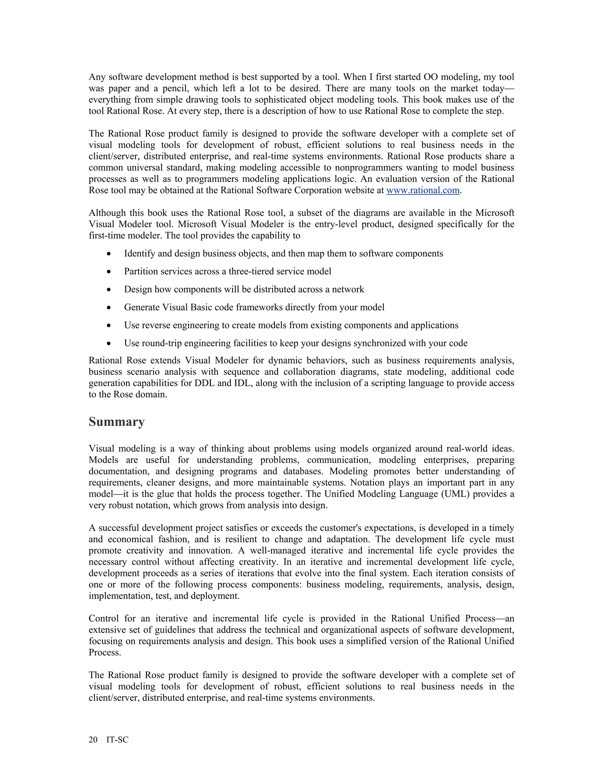 Any software development method is best supported by a tool. When I first started OO modeling, my tool
was paper and a pencil, which left a lot to be desired. There are many tools on the market today—
everything from simple drawing tools to sophisticated object modeling tools. This book makes use of the
tool Rational Rose. At every step, there is a description of how to use Rational Rose to complete the step.

The Rational Rose product family is designed to provide the software developer with a complete set of
visual modeling tools for development of robust, efficient solutions to real business needs in the
client/server, distributed enterprise, and real-time systems environments. Rational Rose products share a
common universal standard, making modeling accessible to nonprogrammers wanting to model business
processes as well as to programmers modeling applications logic. An evaluation version of the Rational
Rose tool may be obtained at the Rational Software Corporation website at www.rational.com.

Although this book uses the Rational Rose tool, a subset of the diagrams are available in the Microsoft
Visual Modeler tool. Microsoft Visual Modeler is the entry-level product, designed specifically for the
first-time modeler. The tool provides the capability to
     •   Identify and design business objects, and then map them to software components
     •   Partition services across a three-tiered service model
     •   Design how components will be distributed across a network
     •   Generate Visual Basic code frameworks directly from your model
     •   Use reverse engineering to create models from existing components and applications
     •   Use round-trip engineering facilities to keep your designs synchronized with your code
Rational Rose extends Visual Modeler for dynamic behaviors, such as business requirements analysis,
business scenario analysis with sequence and collaboration diagrams, state modeling, additional code
generation capabilities for DDL and IDL, along with the inclusion of a scripting language to provide access
to the Rose domain.

Summary
Visual modeling is a way of thinking about problems using models organized around real-world ideas.
Models are useful for understanding problems, communication, modeling enterprises, preparing
documentation, and designing programs and databases. Modeling promotes better understanding of
requirements, cleaner designs, and more maintainable systems. Notation plays an important part in any
model—it is the glue that holds the process together. The Unified Modeling Language (UML) provides a
very robust notation, which grows from analysis into design.

A successful development project satisfies or exceeds the customer's expectations, is developed in a timely
and economical fashion, and is resilient to change and adaptation. The development life cycle must
promote creativity and innovation. A well-managed iterative and incremental life cycle provides the
necessary control without affecting creativity. In an iterative and incremental development life cycle,
development proceeds as a series of iterations that evolve into the final system. Each iteration consists of
one or more of the following process components: business modeling, requirements, analysis, design,
implementation, test, and deployment.

Control for an iterative and incremental life cycle is provided in the Rational Unified Process—an
extensive set of guidelines that address the technical and organizational aspects of software development,
focusing on requirements analysis and design. This book uses a simplified version of the Rational Unified
Process.

The Rational Rose product family is designed to provide the software developer with a complete set of
visual modeling tools for development of robust, efficient solutions to real business needs in the
client/server, distributed enterprise, and real-time systems environments.



20   IT-SC
 