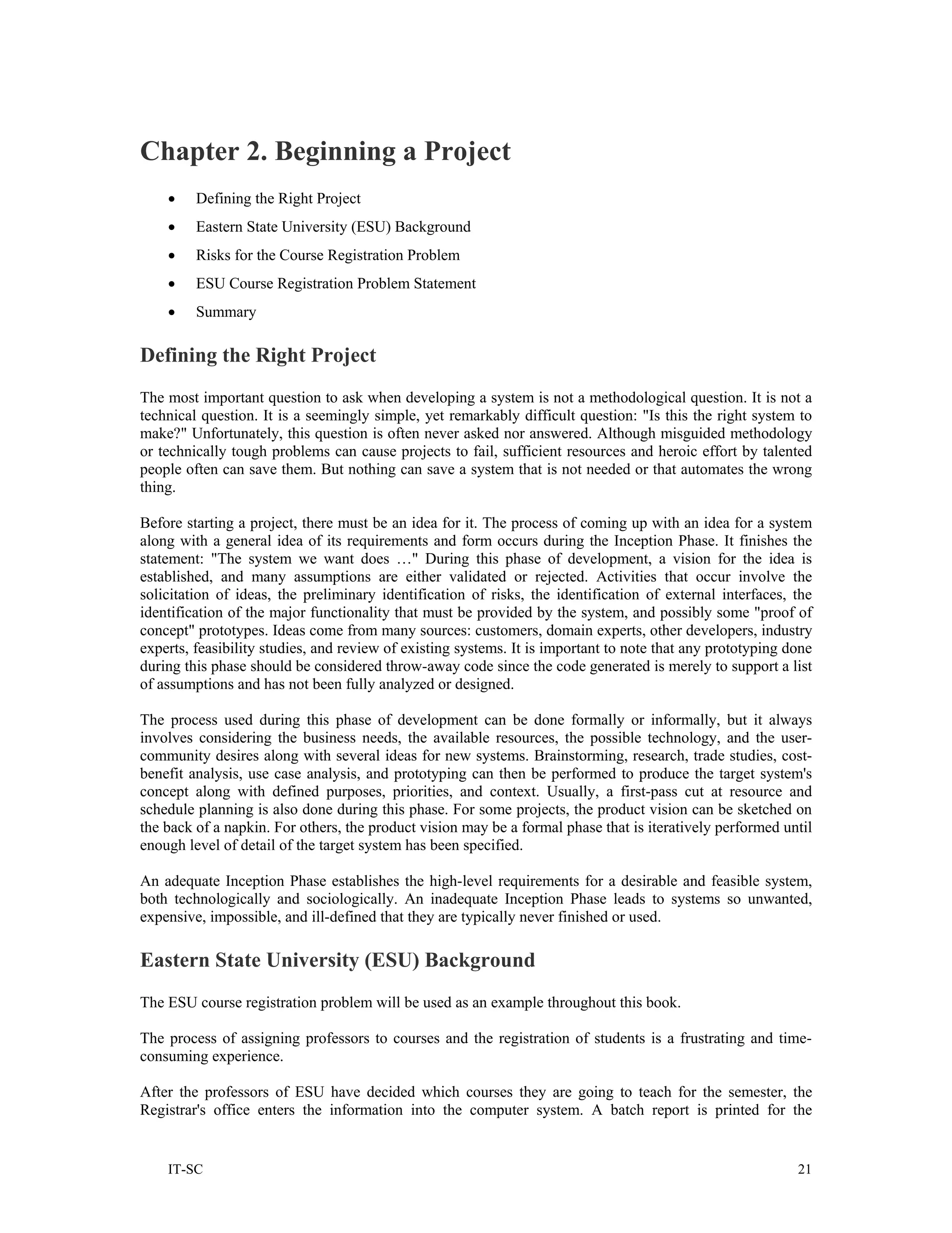 Chapter 2. Beginning a Project
    •    Defining the Right Project
    •    Eastern State University (ESU) Background
    •    Risks for the Course Registration Problem
    •    ESU Course Registration Problem Statement
    •    Summary

Defining the Right Project
The most important question to ask when developing a system is not a methodological question. It is not a
technical question. It is a seemingly simple, yet remarkably difficult question: "Is this the right system to
make?" Unfortunately, this question is often never asked nor answered. Although misguided methodology
or technically tough problems can cause projects to fail, sufficient resources and heroic effort by talented
people often can save them. But nothing can save a system that is not needed or that automates the wrong
thing.

Before starting a project, there must be an idea for it. The process of coming up with an idea for a system
along with a general idea of its requirements and form occurs during the Inception Phase. It finishes the
statement: "The system we want does …" During this phase of development, a vision for the idea is
established, and many assumptions are either validated or rejected. Activities that occur involve the
solicitation of ideas, the preliminary identification of risks, the identification of external interfaces, the
identification of the major functionality that must be provided by the system, and possibly some "proof of
concept" prototypes. Ideas come from many sources: customers, domain experts, other developers, industry
experts, feasibility studies, and review of existing systems. It is important to note that any prototyping done
during this phase should be considered throw-away code since the code generated is merely to support a list
of assumptions and has not been fully analyzed or designed.

The process used during this phase of development can be done formally or informally, but it always
involves considering the business needs, the available resources, the possible technology, and the user-
community desires along with several ideas for new systems. Brainstorming, research, trade studies, cost-
benefit analysis, use case analysis, and prototyping can then be performed to produce the target system's
concept along with defined purposes, priorities, and context. Usually, a first-pass cut at resource and
schedule planning is also done during this phase. For some projects, the product vision can be sketched on
the back of a napkin. For others, the product vision may be a formal phase that is iteratively performed until
enough level of detail of the target system has been specified.

An adequate Inception Phase establishes the high-level requirements for a desirable and feasible system,
both technologically and sociologically. An inadequate Inception Phase leads to systems so unwanted,
expensive, impossible, and ill-defined that they are typically never finished or used.

Eastern State University (ESU) Background
The ESU course registration problem will be used as an example throughout this book.

The process of assigning professors to courses and the registration of students is a frustrating and time-
consuming experience.

After the professors of ESU have decided which courses they are going to teach for the semester, the
Registrar's office enters the information into the computer system. A batch report is printed for the


    IT-SC                                                                                                   21
 