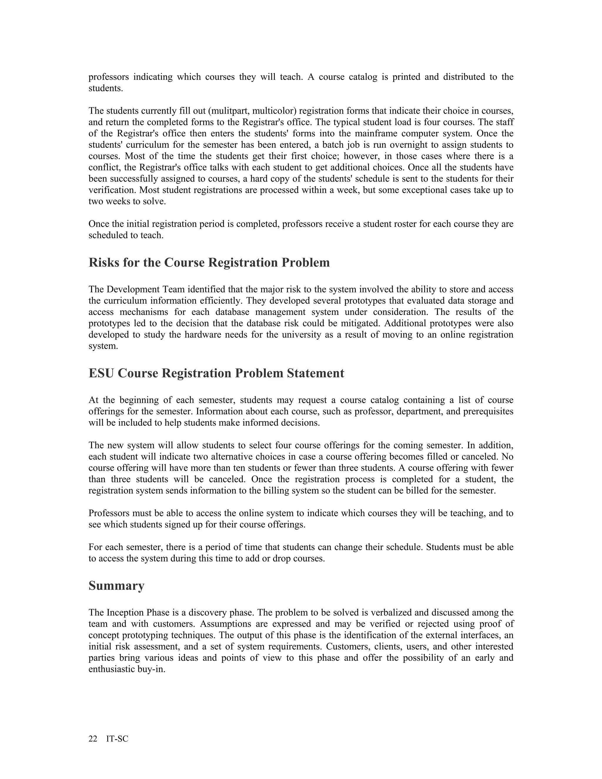 professors indicating which courses they will teach. A course catalog is printed and distributed to the
students.

The students currently fill out (mulitpart, multicolor) registration forms that indicate their choice in courses,
and return the completed forms to the Registrar's office. The typical student load is four courses. The staff
of the Registrar's office then enters the students' forms into the mainframe computer system. Once the
students' curriculum for the semester has been entered, a batch job is run overnight to assign students to
courses. Most of the time the students get their first choice; however, in those cases where there is a
conflict, the Registrar's office talks with each student to get additional choices. Once all the students have
been successfully assigned to courses, a hard copy of the students' schedule is sent to the students for their
verification. Most student registrations are processed within a week, but some exceptional cases take up to
two weeks to solve.

Once the initial registration period is completed, professors receive a student roster for each course they are
scheduled to teach.

Risks for the Course Registration Problem
The Development Team identified that the major risk to the system involved the ability to store and access
the curriculum information efficiently. They developed several prototypes that evaluated data storage and
access mechanisms for each database management system under consideration. The results of the
prototypes led to the decision that the database risk could be mitigated. Additional prototypes were also
developed to study the hardware needs for the university as a result of moving to an online registration
system.

ESU Course Registration Problem Statement
At the beginning of each semester, students may request a course catalog containing a list of course
offerings for the semester. Information about each course, such as professor, department, and prerequisites
will be included to help students make informed decisions.

The new system will allow students to select four course offerings for the coming semester. In addition,
each student will indicate two alternative choices in case a course offering becomes filled or canceled. No
course offering will have more than ten students or fewer than three students. A course offering with fewer
than three students will be canceled. Once the registration process is completed for a student, the
registration system sends information to the billing system so the student can be billed for the semester.

Professors must be able to access the online system to indicate which courses they will be teaching, and to
see which students signed up for their course offerings.

For each semester, there is a period of time that students can change their schedule. Students must be able
to access the system during this time to add or drop courses.

Summary
The Inception Phase is a discovery phase. The problem to be solved is verbalized and discussed among the
team and with customers. Assumptions are expressed and may be verified or rejected using proof of
concept prototyping techniques. The output of this phase is the identification of the external interfaces, an
initial risk assessment, and a set of system requirements. Customers, clients, users, and other interested
parties bring various ideas and points of view to this phase and offer the possibility of an early and
enthusiastic buy-in.




22   IT-SC
 