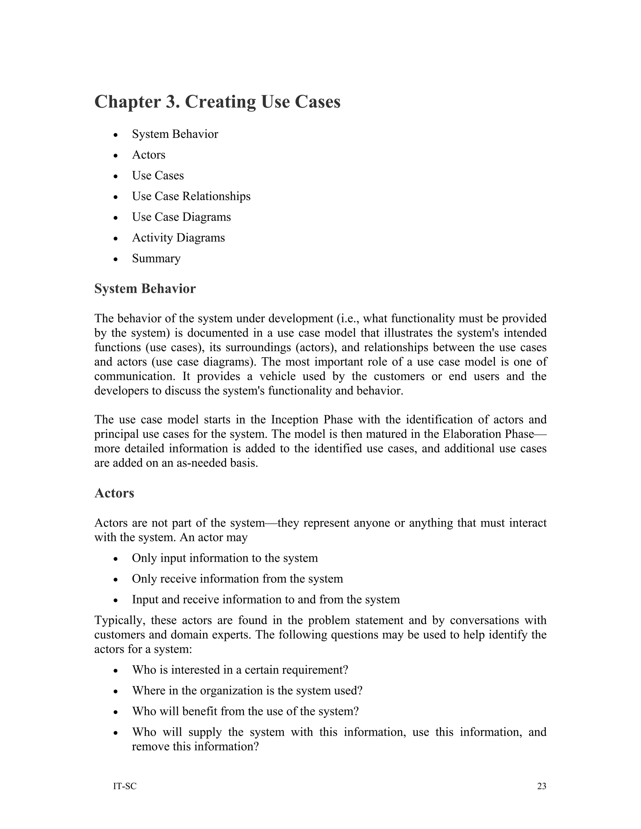 Chapter 3. Creating Use Cases
   •   System Behavior
   •   Actors
   •   Use Cases
   •   Use Case Relationships
   •   Use Case Diagrams
   •   Activity Diagrams
   •   Summary

System Behavior

The behavior of the system under development (i.e., what functionality must be provided
by the system) is documented in a use case model that illustrates the system's intended
functions (use cases), its surroundings (actors), and relationships between the use cases
and actors (use case diagrams). The most important role of a use case model is one of
communication. It provides a vehicle used by the customers or end users and the
developers to discuss the system's functionality and behavior.

The use case model starts in the Inception Phase with the identification of actors and
principal use cases for the system. The model is then matured in the Elaboration Phase—
more detailed information is added to the identified use cases, and additional use cases
are added on an as-needed basis.

Actors

Actors are not part of the system—they represent anyone or anything that must interact
with the system. An actor may
   •   Only input information to the system
   •   Only receive information from the system
   •   Input and receive information to and from the system
Typically, these actors are found in the problem statement and by conversations with
customers and domain experts. The following questions may be used to help identify the
actors for a system:
   •   Who is interested in a certain requirement?
   •   Where in the organization is the system used?
   •   Who will benefit from the use of the system?
   •   Who will supply the system with this information, use this information, and
       remove this information?


   IT-SC                                                                               23
 