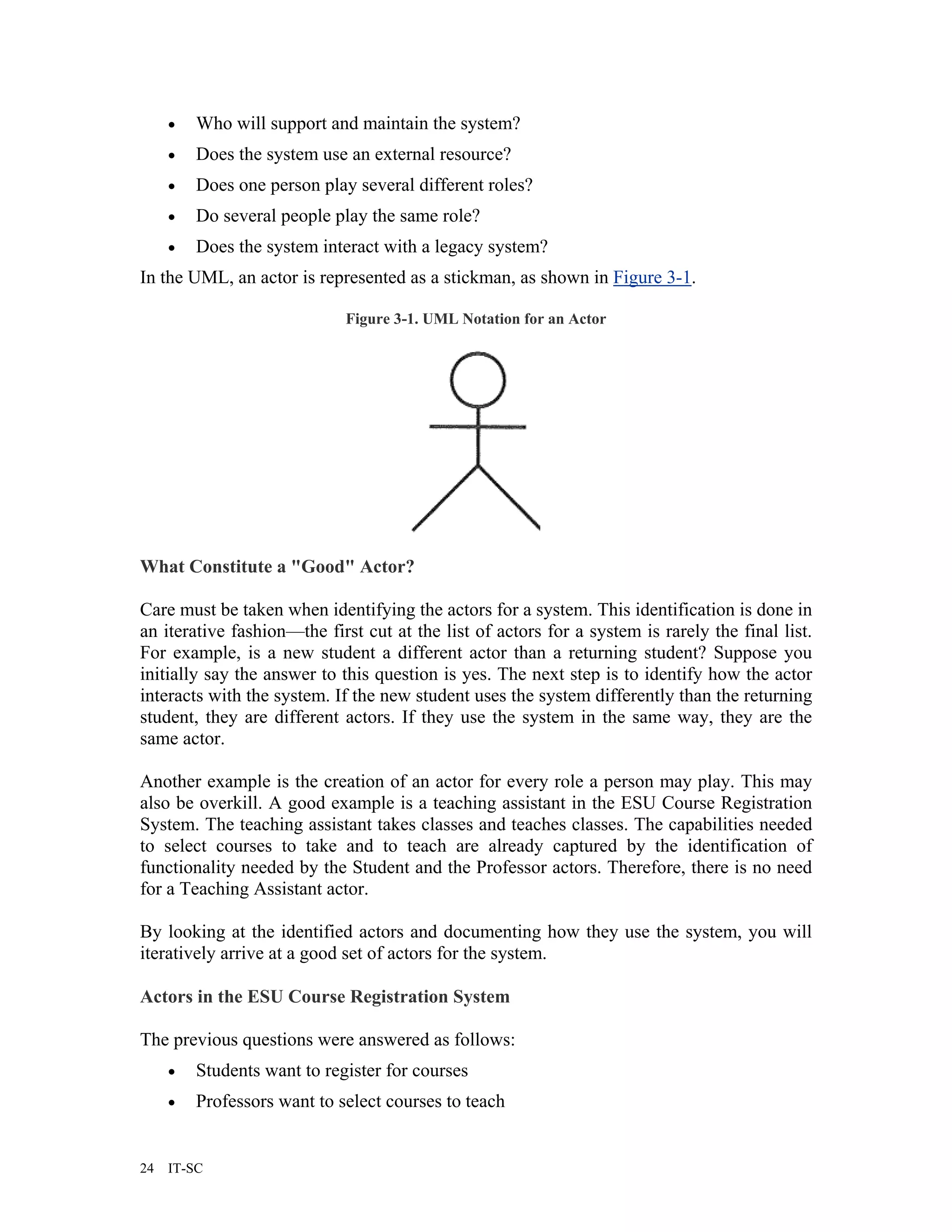 •   Who will support and maintain the system?
     •   Does the system use an external resource?
     •   Does one person play several different roles?
     •   Do several people play the same role?
     •   Does the system interact with a legacy system?
In the UML, an actor is represented as a stickman, as shown in Figure 3-1.

                             Figure 3-1. UML Notation for an Actor




What Constitute a "Good" Actor?

Care must be taken when identifying the actors for a system. This identification is done in
an iterative fashion—the first cut at the list of actors for a system is rarely the final list.
For example, is a new student a different actor than a returning student? Suppose you
initially say the answer to this question is yes. The next step is to identify how the actor
interacts with the system. If the new student uses the system differently than the returning
student, they are different actors. If they use the system in the same way, they are the
same actor.

Another example is the creation of an actor for every role a person may play. This may
also be overkill. A good example is a teaching assistant in the ESU Course Registration
System. The teaching assistant takes classes and teaches classes. The capabilities needed
to select courses to take and to teach are already captured by the identification of
functionality needed by the Student and the Professor actors. Therefore, there is no need
for a Teaching Assistant actor.

By looking at the identified actors and documenting how they use the system, you will
iteratively arrive at a good set of actors for the system.

Actors in the ESU Course Registration System

The previous questions were answered as follows:
     •   Students want to register for courses
     •   Professors want to select courses to teach


24   IT-SC
 