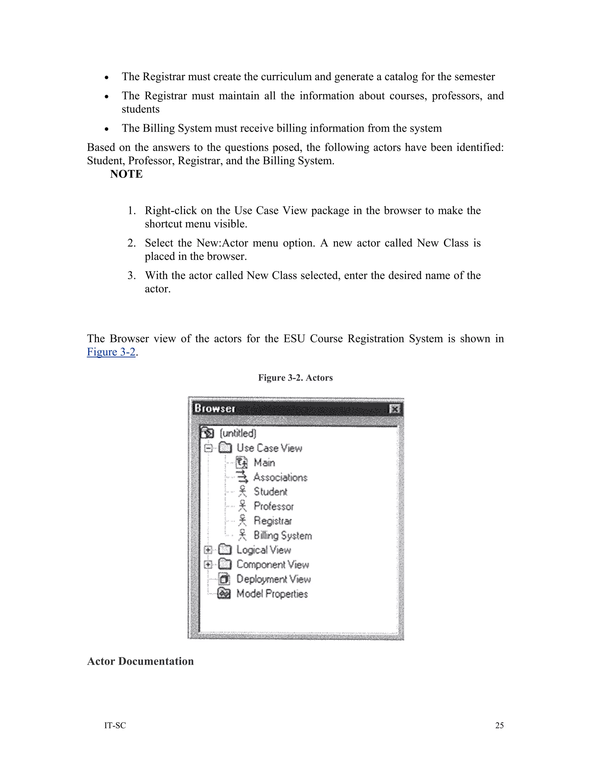•   The Registrar must create the curriculum and generate a catalog for the semester
   •   The Registrar must maintain all the information about courses, professors, and
       students
   •   The Billing System must receive billing information from the system
Based on the answers to the questions posed, the following actors have been identified:
Student, Professor, Registrar, and the Billing System.
    NOTE


           1. Right-click on the Use Case View package in the browser to make the
              shortcut menu visible.
           2. Select the New:Actor menu option. A new actor called New Class is
              placed in the browser.
           3. With the actor called New Class selected, enter the desired name of the
              actor.



The Browser view of the actors for the ESU Course Registration System is shown in
Figure 3-2.

                                      Figure 3-2. Actors




Actor Documentation




   IT-SC                                                                                  25
 
