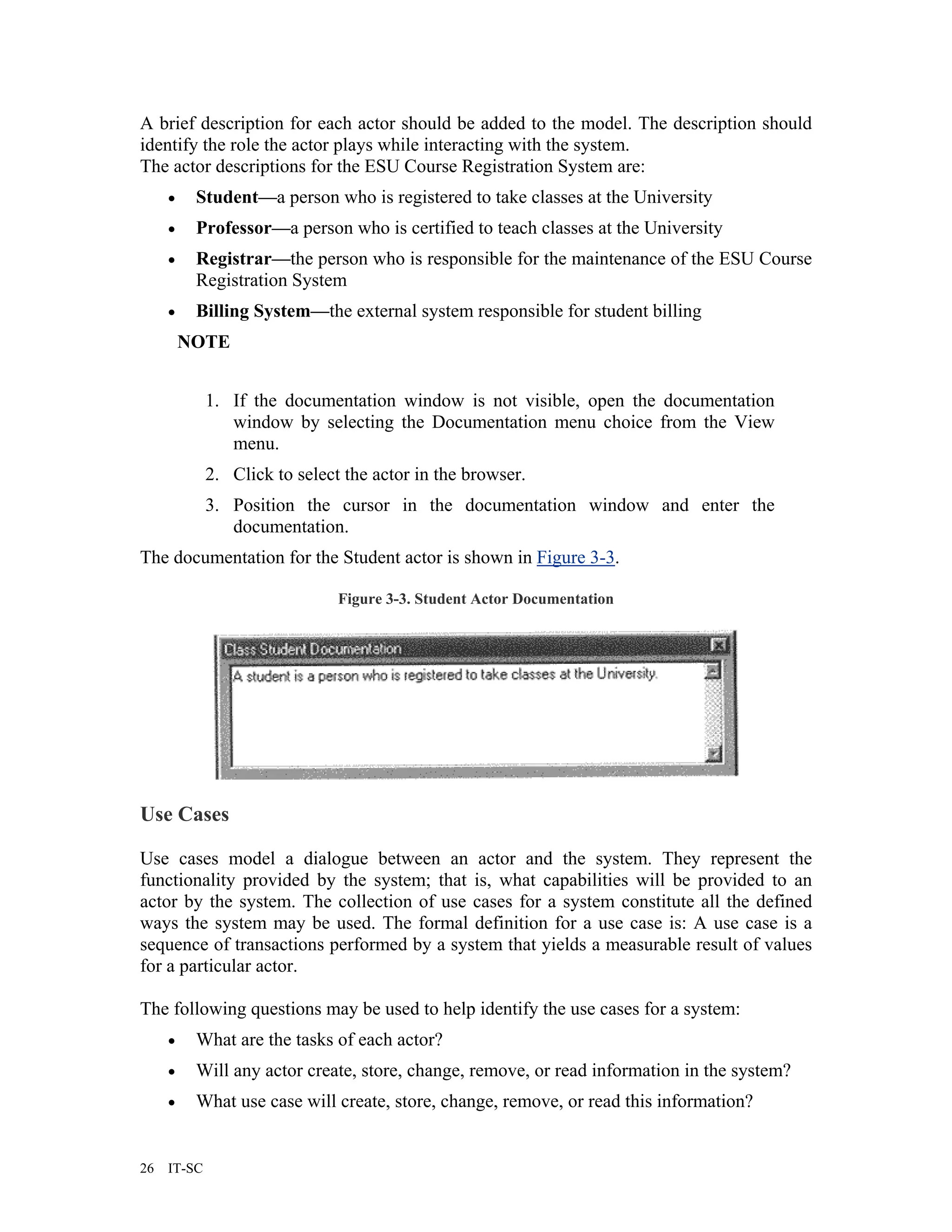 A brief description for each actor should be added to the model. The description should
identify the role the actor plays while interacting with the system.
The actor descriptions for the ESU Course Registration System are:
     •    Student—a person who is registered to take classes at the University
     •    Professor—a person who is certified to teach classes at the University
     •    Registrar—the person who is responsible for the maintenance of the ESU Course
          Registration System
     •    Billing System—the external system responsible for student billing
         NOTE


             1. If the documentation window is not visible, open the documentation
                window by selecting the Documentation menu choice from the View
                menu.
             2. Click to select the actor in the browser.
             3. Position the cursor in the documentation window and enter the
                documentation.
The documentation for the Student actor is shown in Figure 3-3.

                               Figure 3-3. Student Actor Documentation




Use Cases

Use cases model a dialogue between an actor and the system. They represent the
functionality provided by the system; that is, what capabilities will be provided to an
actor by the system. The collection of use cases for a system constitute all the defined
ways the system may be used. The formal definition for a use case is: A use case is a
sequence of transactions performed by a system that yields a measurable result of values
for a particular actor.

The following questions may be used to help identify the use cases for a system:
     •    What are the tasks of each actor?
     •    Will any actor create, store, change, remove, or read information in the system?
     •    What use case will create, store, change, remove, or read this information?


26   IT-SC
 