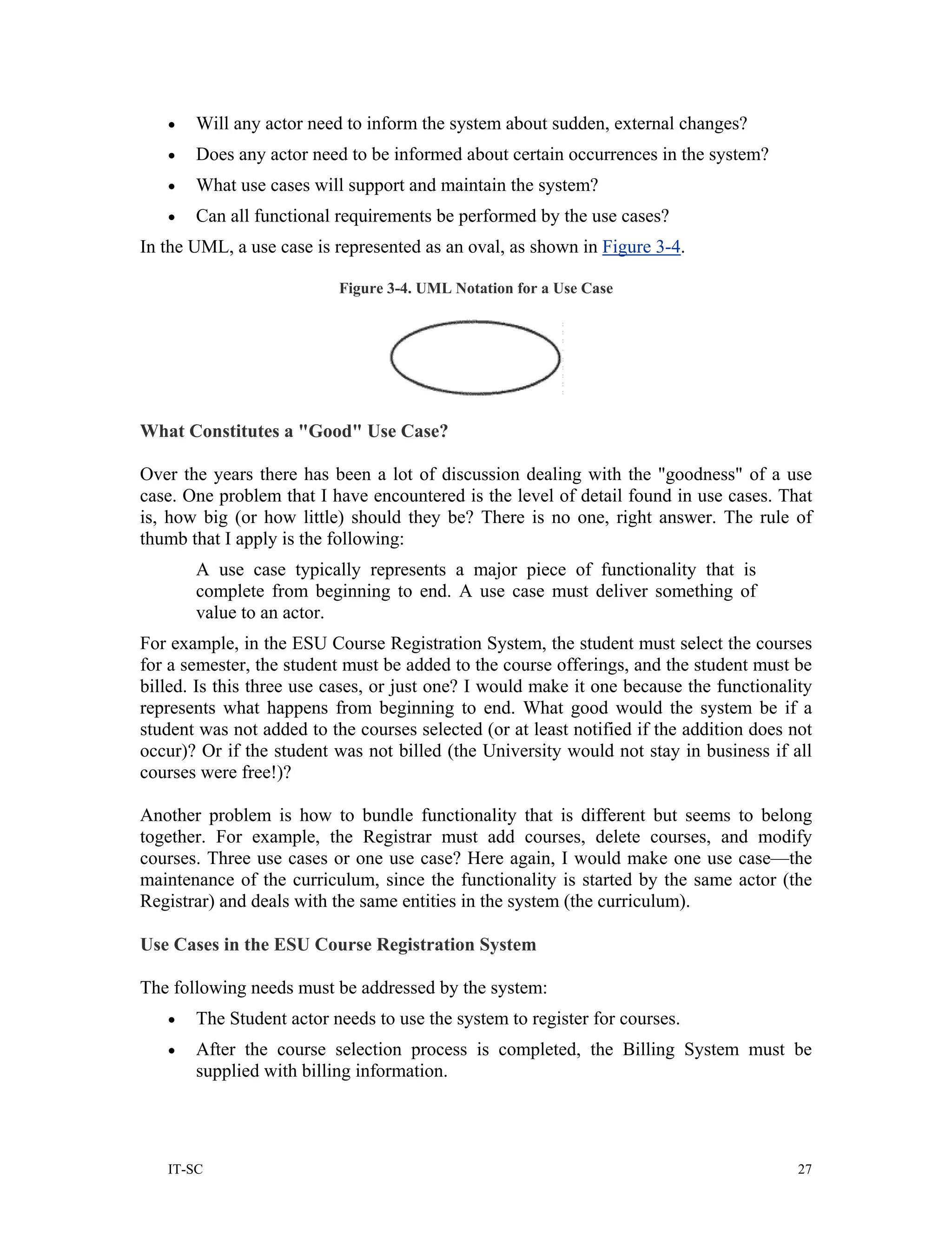 •   Will any actor need to inform the system about sudden, external changes?
   •   Does any actor need to be informed about certain occurrences in the system?
   •   What use cases will support and maintain the system?
   •   Can all functional requirements be performed by the use cases?
In the UML, a use case is represented as an oval, as shown in Figure 3-4.

                           Figure 3-4. UML Notation for a Use Case




What Constitutes a "Good" Use Case?

Over the years there has been a lot of discussion dealing with the "goodness" of a use
case. One problem that I have encountered is the level of detail found in use cases. That
is, how big (or how little) should they be? There is no one, right answer. The rule of
thumb that I apply is the following:
       A use case typically represents a major piece of functionality that is
       complete from beginning to end. A use case must deliver something of
       value to an actor.
For example, in the ESU Course Registration System, the student must select the courses
for a semester, the student must be added to the course offerings, and the student must be
billed. Is this three use cases, or just one? I would make it one because the functionality
represents what happens from beginning to end. What good would the system be if a
student was not added to the courses selected (or at least notified if the addition does not
occur)? Or if the student was not billed (the University would not stay in business if all
courses were free!)?

Another problem is how to bundle functionality that is different but seems to belong
together. For example, the Registrar must add courses, delete courses, and modify
courses. Three use cases or one use case? Here again, I would make one use case—the
maintenance of the curriculum, since the functionality is started by the same actor (the
Registrar) and deals with the same entities in the system (the curriculum).

Use Cases in the ESU Course Registration System

The following needs must be addressed by the system:
   •   The Student actor needs to use the system to register for courses.
   •   After the course selection process is completed, the Billing System must be
       supplied with billing information.




   IT-SC                                                                                  27
 