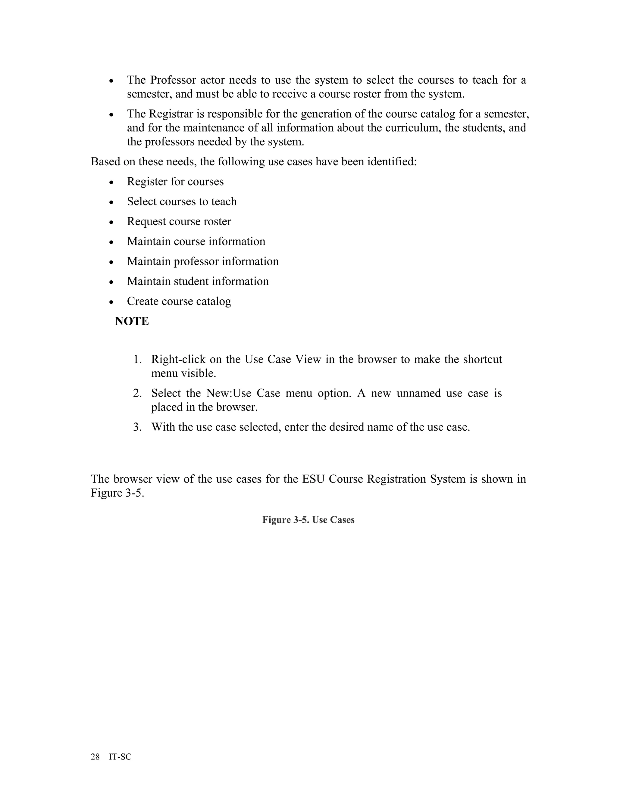 •    The Professor actor needs to use the system to select the courses to teach for a
          semester, and must be able to receive a course roster from the system.
     •    The Registrar is responsible for the generation of the course catalog for a semester,
          and for the maintenance of all information about the curriculum, the students, and
          the professors needed by the system.
Based on these needs, the following use cases have been identified:
     •    Register for courses
     •    Select courses to teach
     •    Request course roster
     •    Maintain course information
     •    Maintain professor information
     •    Maintain student information
     •    Create course catalog
         NOTE


             1. Right-click on the Use Case View in the browser to make the shortcut
                menu visible.
             2. Select the New:Use Case menu option. A new unnamed use case is
                placed in the browser.
             3. With the use case selected, enter the desired name of the use case.



The browser view of the use cases for the ESU Course Registration System is shown in
Figure 3-5.

                                       Figure 3-5. Use Cases




28   IT-SC
 