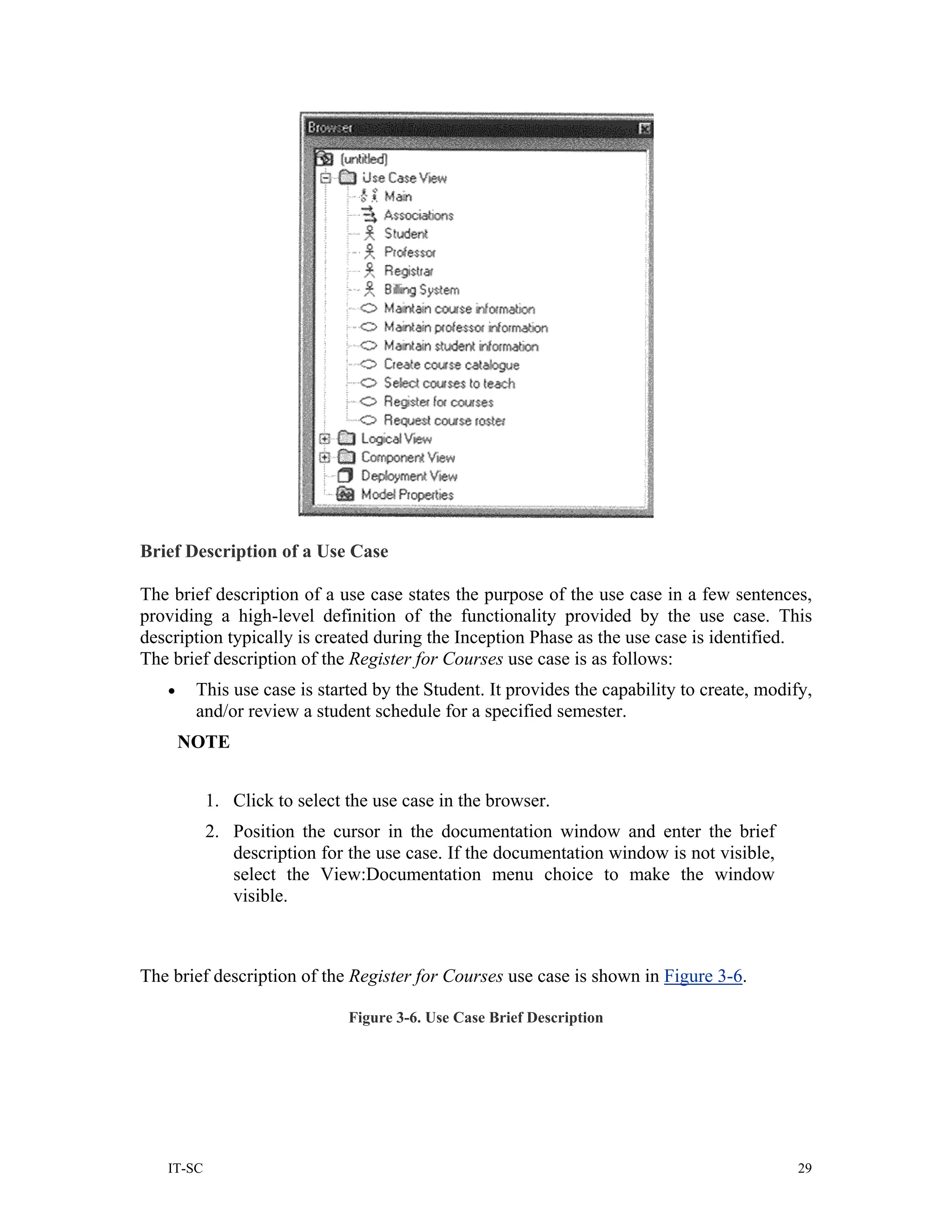 Brief Description of a Use Case

The brief description of a use case states the purpose of the use case in a few sentences,
providing a high-level definition of the functionality provided by the use case. This
description typically is created during the Inception Phase as the use case is identified.
The brief description of the Register for Courses use case is as follows:
   •    This use case is started by the Student. It provides the capability to create, modify,
        and/or review a student schedule for a specified semester.
       NOTE


           1. Click to select the use case in the browser.
           2. Position the cursor in the documentation window and enter the brief
              description for the use case. If the documentation window is not visible,
              select the View:Documentation menu choice to make the window
              visible.



The brief description of the Register for Courses use case is shown in Figure 3-6.

                              Figure 3-6. Use Case Brief Description




   IT-SC                                                                                    29
 