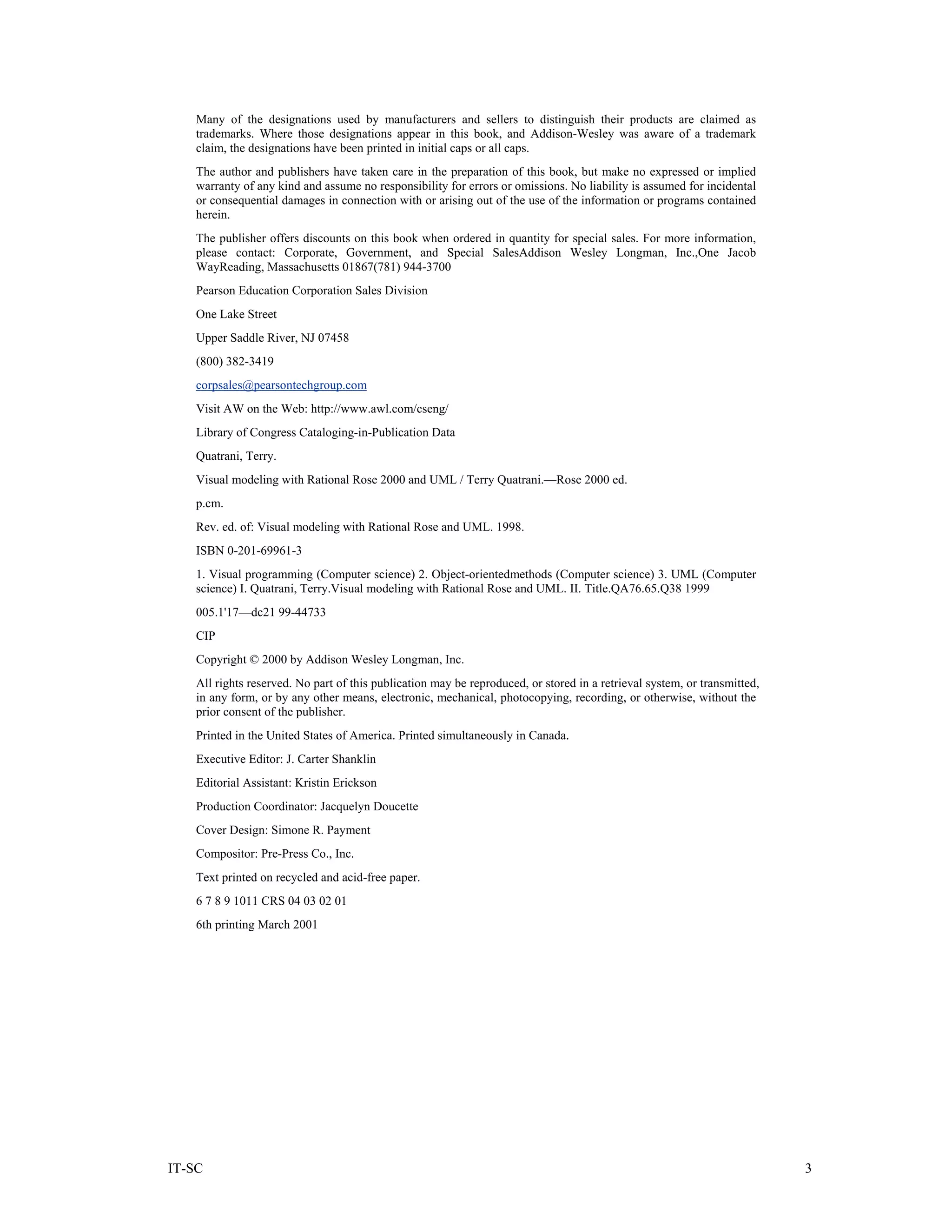 Many of the designations used by manufacturers and sellers to distinguish their products are claimed as
    trademarks. Where those designations appear in this book, and Addison-Wesley was aware of a trademark
    claim, the designations have been printed in initial caps or all caps.
    The author and publishers have taken care in the preparation of this book, but make no expressed or implied
    warranty of any kind and assume no responsibility for errors or omissions. No liability is assumed for incidental
    or consequential damages in connection with or arising out of the use of the information or programs contained
    herein.
    The publisher offers discounts on this book when ordered in quantity for special sales. For more information,
    please contact: Corporate, Government, and Special SalesAddison Wesley Longman, Inc.,One Jacob
    WayReading, Massachusetts 01867(781) 944-3700
    Pearson Education Corporation Sales Division
    One Lake Street
    Upper Saddle River, NJ 07458
    (800) 382-3419
    corpsales@pearsontechgroup.com
    Visit AW on the Web: http://www.awl.com/cseng/
    Library of Congress Cataloging-in-Publication Data
    Quatrani, Terry.
    Visual modeling with Rational Rose 2000 and UML / Terry Quatrani.—Rose 2000 ed.
    p.cm.
    Rev. ed. of: Visual modeling with Rational Rose and UML. 1998.
    ISBN 0-201-69961-3
    1. Visual programming (Computer science) 2. Object-orientedmethods (Computer science) 3. UML (Computer
    science) I. Quatrani, Terry.Visual modeling with Rational Rose and UML. II. Title.QA76.65.Q38 1999
    005.1'17—dc21 99-44733
    CIP
    Copyright © 2000 by Addison Wesley Longman, Inc.
    All rights reserved. No part of this publication may be reproduced, or stored in a retrieval system, or transmitted,
    in any form, or by any other means, electronic, mechanical, photocopying, recording, or otherwise, without the
    prior consent of the publisher.
    Printed in the United States of America. Printed simultaneously in Canada.
    Executive Editor: J. Carter Shanklin
    Editorial Assistant: Kristin Erickson
    Production Coordinator: Jacquelyn Doucette
    Cover Design: Simone R. Payment
    Compositor: Pre-Press Co., Inc.
    Text printed on recycled and acid-free paper.
    6 7 8 9 1011 CRS 04 03 02 01
    6th printing March 2001




IT-SC                                                                                                                      3
 