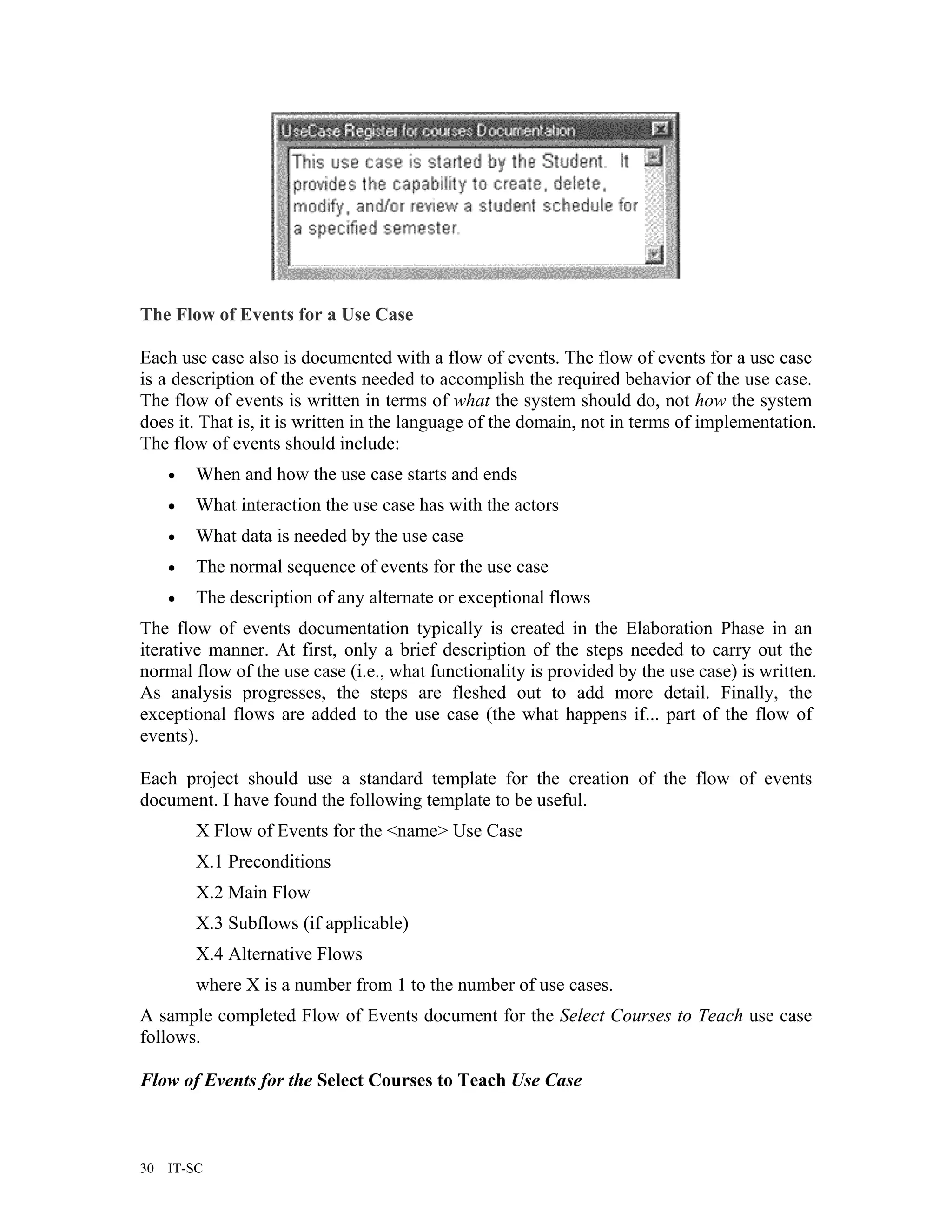 The Flow of Events for a Use Case

Each use case also is documented with a flow of events. The flow of events for a use case
is a description of the events needed to accomplish the required behavior of the use case.
The flow of events is written in terms of what the system should do, not how the system
does it. That is, it is written in the language of the domain, not in terms of implementation.
The flow of events should include:
     •   When and how the use case starts and ends
     •   What interaction the use case has with the actors
     •   What data is needed by the use case
     •   The normal sequence of events for the use case
     •   The description of any alternate or exceptional flows
The flow of events documentation typically is created in the Elaboration Phase in an
iterative manner. At first, only a brief description of the steps needed to carry out the
normal flow of the use case (i.e., what functionality is provided by the use case) is written.
As analysis progresses, the steps are fleshed out to add more detail. Finally, the
exceptional flows are added to the use case (the what happens if... part of the flow of
events).

Each project should use a standard template for the creation of the flow of events
document. I have found the following template to be useful.
         X Flow of Events for the <name> Use Case
         X.1 Preconditions
         X.2 Main Flow
         X.3 Subflows (if applicable)
         X.4 Alternative Flows
         where X is a number from 1 to the number of use cases.
A sample completed Flow of Events document for the Select Courses to Teach use case
follows.

Flow of Events for the Select Courses to Teach Use Case



30   IT-SC
 