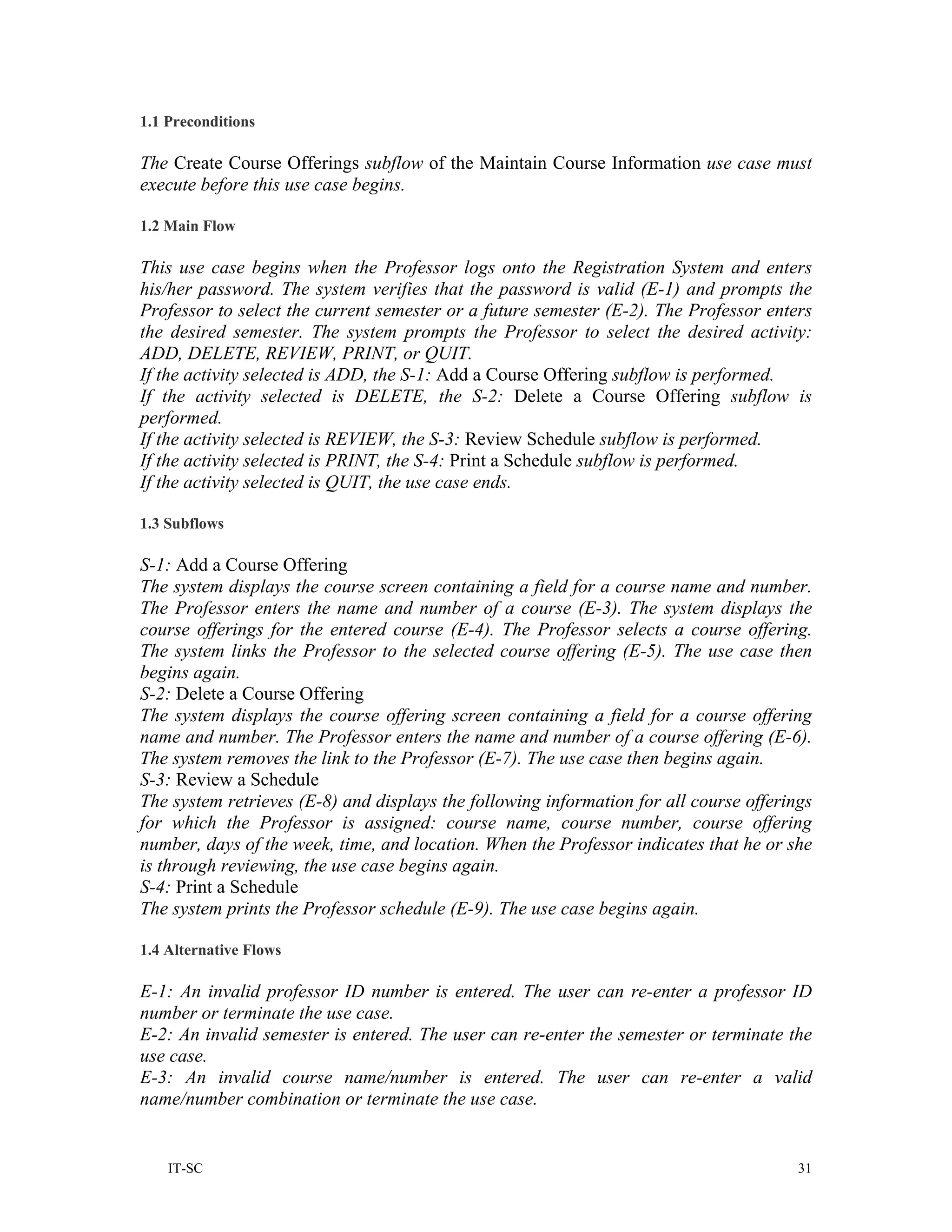 1.1 Preconditions

The Create Course Offerings subflow of the Maintain Course Information use case must
execute before this use case begins.

1.2 Main Flow

This use case begins when the Professor logs onto the Registration System and enters
his/her password. The system verifies that the password is valid (E-1) and prompts the
Professor to select the current semester or a future semester (E-2). The Professor enters
the desired semester. The system prompts the Professor to select the desired activity:
ADD, DELETE, REVIEW, PRINT, or QUIT.
If the activity selected is ADD, the S-1: Add a Course Offering subflow is performed.
If the activity selected is DELETE, the S-2: Delete a Course Offering subflow is
performed.
If the activity selected is REVIEW, the S-3: Review Schedule subflow is performed.
If the activity selected is PRINT, the S-4: Print a Schedule subflow is performed.
If the activity selected is QUIT, the use case ends.

1.3 Subflows

S-1: Add a Course Offering
The system displays the course screen containing a field for a course name and number.
The Professor enters the name and number of a course (E-3). The system displays the
course offerings for the entered course (E-4). The Professor selects a course offering.
The system links the Professor to the selected course offering (E-5). The use case then
begins again.
S-2: Delete a Course Offering
The system displays the course offering screen containing a field for a course offering
name and number. The Professor enters the name and number of a course offering (E-6).
The system removes the link to the Professor (E-7). The use case then begins again.
S-3: Review a Schedule
The system retrieves (E-8) and displays the following information for all course offerings
for which the Professor is assigned: course name, course number, course offering
number, days of the week, time, and location. When the Professor indicates that he or she
is through reviewing, the use case begins again.
S-4: Print a Schedule
The system prints the Professor schedule (E-9). The use case begins again.

1.4 Alternative Flows

E-1: An invalid professor ID number is entered. The user can re-enter a professor ID
number or terminate the use case.
E-2: An invalid semester is entered. The user can re-enter the semester or terminate the
use case.
E-3: An invalid course name/number is entered. The user can re-enter a valid
name/number combination or terminate the use case.


    IT-SC                                                                               31
 