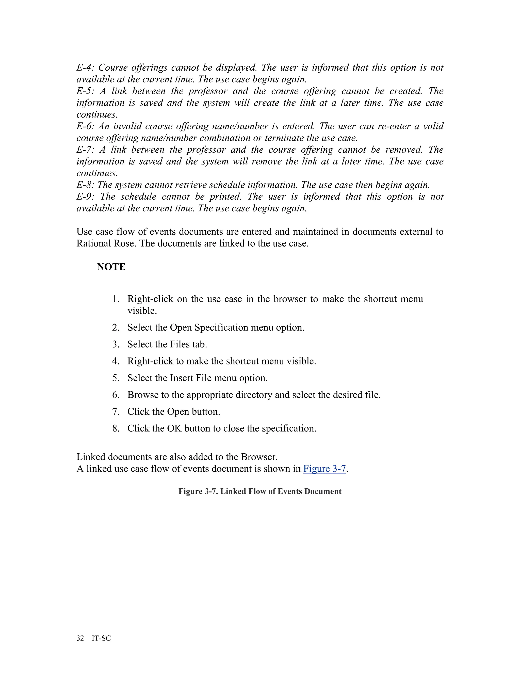 E-4: Course offerings cannot be displayed. The user is informed that this option is not
available at the current time. The use case begins again.
E-5: A link between the professor and the course offering cannot be created. The
information is saved and the system will create the link at a later time. The use case
continues.
E-6: An invalid course offering name/number is entered. The user can re-enter a valid
course offering name/number combination or terminate the use case.
E-7: A link between the professor and the course offering cannot be removed. The
information is saved and the system will remove the link at a later time. The use case
continues.
E-8: The system cannot retrieve schedule information. The use case then begins again.
E-9: The schedule cannot be printed. The user is informed that this option is not
available at the current time. The use case begins again.

Use case flow of events documents are entered and maintained in documents external to
Rational Rose. The documents are linked to the use case.

      NOTE


             1. Right-click on the use case in the browser to make the shortcut menu
                visible.
             2. Select the Open Specification menu option.
             3. Select the Files tab.
             4. Right-click to make the shortcut menu visible.
             5. Select the Insert File menu option.
             6. Browse to the appropriate directory and select the desired file.
             7. Click the Open button.
             8. Click the OK button to close the specification.

Linked documents are also added to the Browser.
A linked use case flow of events document is shown in Figure 3-7.

                             Figure 3-7. Linked Flow of Events Document




32   IT-SC
 