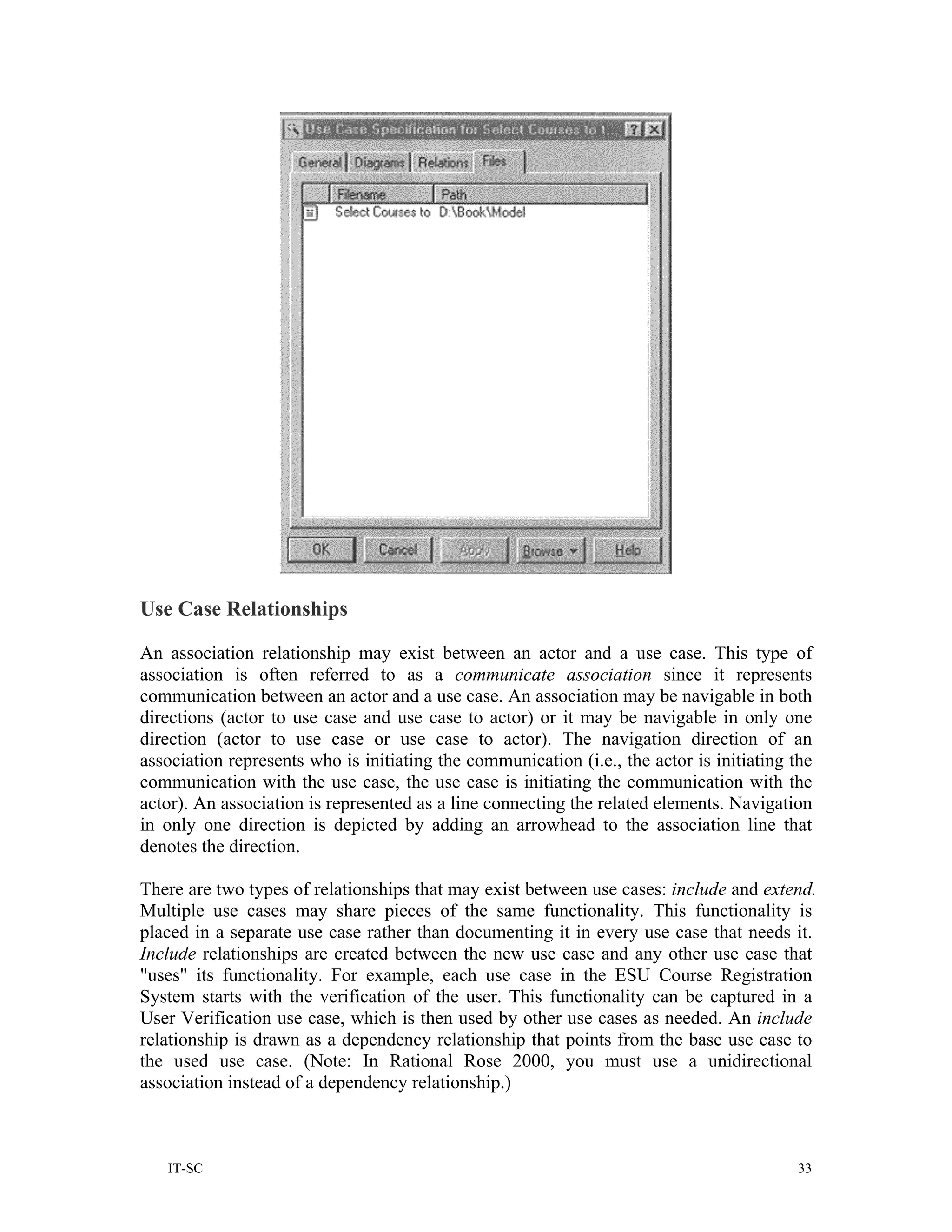 Use Case Relationships

An association relationship may exist between an actor and a use case. This type of
association is often referred to as a communicate association since it represents
communication between an actor and a use case. An association may be navigable in both
directions (actor to use case and use case to actor) or it may be navigable in only one
direction (actor to use case or use case to actor). The navigation direction of an
association represents who is initiating the communication (i.e., the actor is initiating the
communication with the use case, the use case is initiating the communication with the
actor). An association is represented as a line connecting the related elements. Navigation
in only one direction is depicted by adding an arrowhead to the association line that
denotes the direction.

There are two types of relationships that may exist between use cases: include and extend.
Multiple use cases may share pieces of the same functionality. This functionality is
placed in a separate use case rather than documenting it in every use case that needs it.
Include relationships are created between the new use case and any other use case that
"uses" its functionality. For example, each use case in the ESU Course Registration
System starts with the verification of the user. This functionality can be captured in a
User Verification use case, which is then used by other use cases as needed. An include
relationship is drawn as a dependency relationship that points from the base use case to
the used use case. (Note: In Rational Rose 2000, you must use a unidirectional
association instead of a dependency relationship.)



   IT-SC                                                                                   33
 
