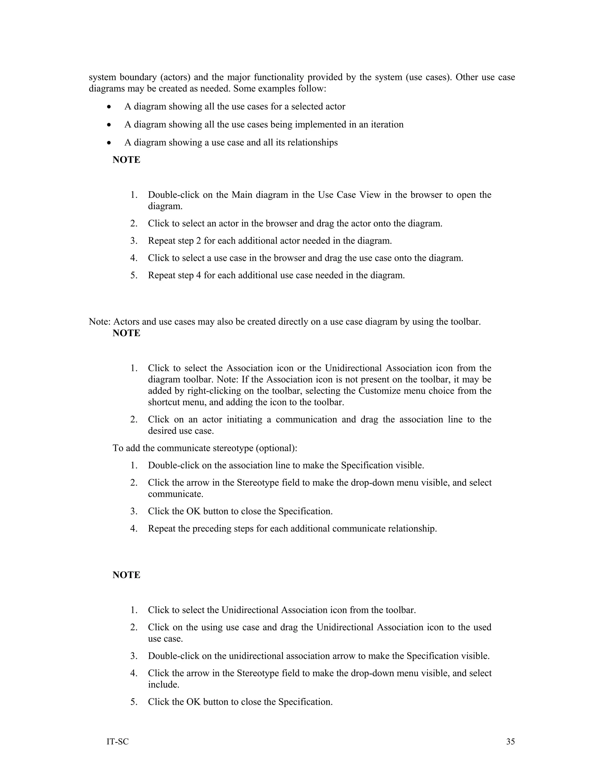 system boundary (actors) and the major functionality provided by the system (use cases). Other use case
diagrams may be created as needed. Some examples follow:
    •     A diagram showing all the use cases for a selected actor
    •     A diagram showing all the use cases being implemented in an iteration
    •     A diagram showing a use case and all its relationships
        NOTE


            1.   Double-click on the Main diagram in the Use Case View in the browser to open the
                 diagram.
            2.   Click to select an actor in the browser and drag the actor onto the diagram.
            3.   Repeat step 2 for each additional actor needed in the diagram.
            4.   Click to select a use case in the browser and drag the use case onto the diagram.
            5.   Repeat step 4 for each additional use case needed in the diagram.



Note: Actors and use cases may also be created directly on a use case diagram by using the toolbar.
      NOTE


            1.   Click to select the Association icon or the Unidirectional Association icon from the
                 diagram toolbar. Note: If the Association icon is not present on the toolbar, it may be
                 added by right-clicking on the toolbar, selecting the Customize menu choice from the
                 shortcut menu, and adding the icon to the toolbar.
            2.   Click on an actor initiating a communication and drag the association line to the
                 desired use case.
        To add the communicate stereotype (optional):
            1.   Double-click on the association line to make the Specification visible.
            2.   Click the arrow in the Stereotype field to make the drop-down menu visible, and select
                 communicate.
            3.   Click the OK button to close the Specification.
            4.   Repeat the preceding steps for each additional communicate relationship.



        NOTE


            1.   Click to select the Unidirectional Association icon from the toolbar.
            2.   Click on the using use case and drag the Unidirectional Association icon to the used
                 use case.
            3.   Double-click on the unidirectional association arrow to make the Specification visible.
            4.   Click the arrow in the Stereotype field to make the drop-down menu visible, and select
                 include.
            5.   Click the OK button to close the Specification.


    IT-SC                                                                                                  35
 