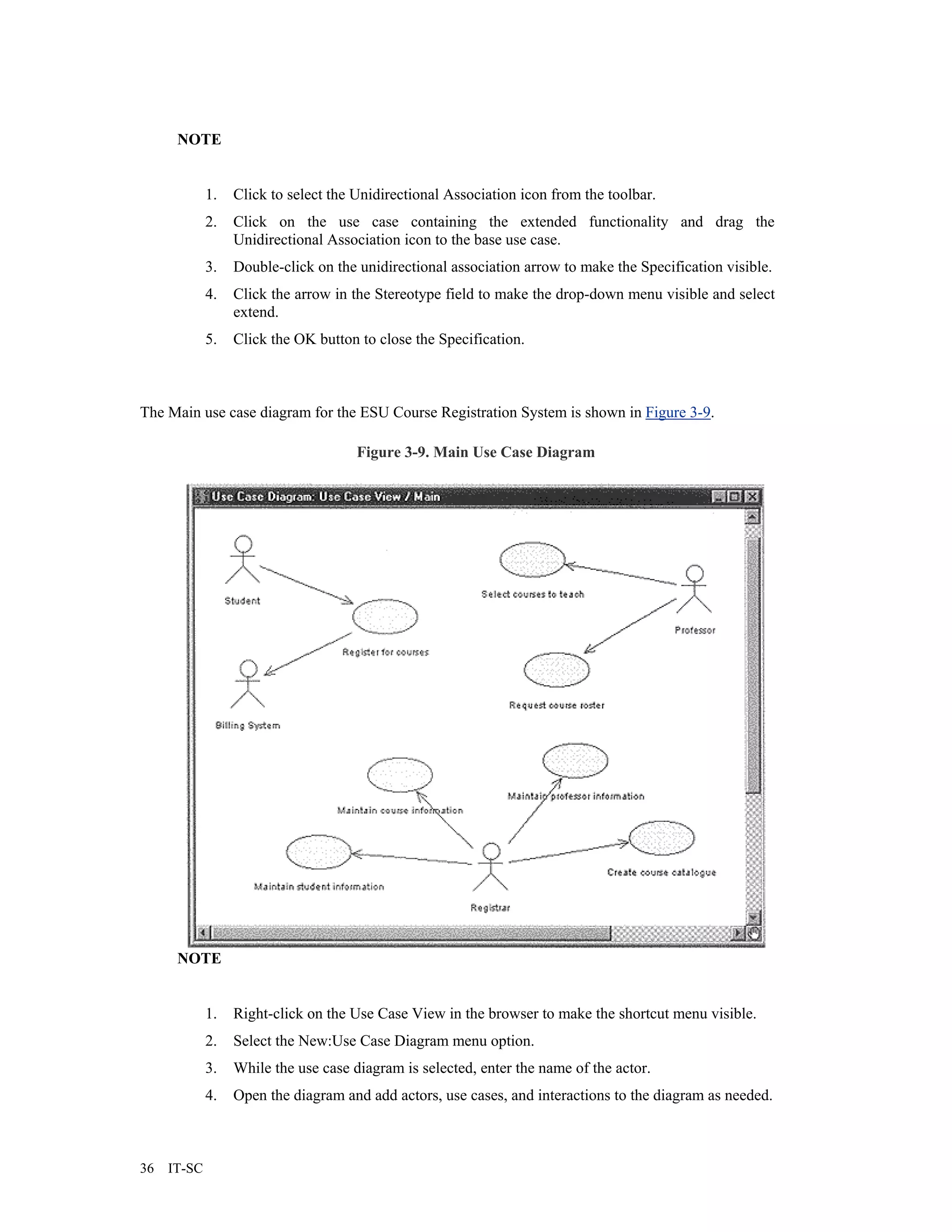 NOTE


             1.   Click to select the Unidirectional Association icon from the toolbar.
             2.   Click on the use case containing the extended functionality and drag the
                  Unidirectional Association icon to the base use case.
             3.   Double-click on the unidirectional association arrow to make the Specification visible.
             4.   Click the arrow in the Stereotype field to make the drop-down menu visible and select
                  extend.
             5.   Click the OK button to close the Specification.



The Main use case diagram for the ESU Course Registration System is shown in Figure 3-9.

                                      Figure 3-9. Main Use Case Diagram




      NOTE


             1.   Right-click on the Use Case View in the browser to make the shortcut menu visible.
             2.   Select the New:Use Case Diagram menu option.
             3.   While the use case diagram is selected, enter the name of the actor.
             4.   Open the diagram and add actors, use cases, and interactions to the diagram as needed.



36   IT-SC
 