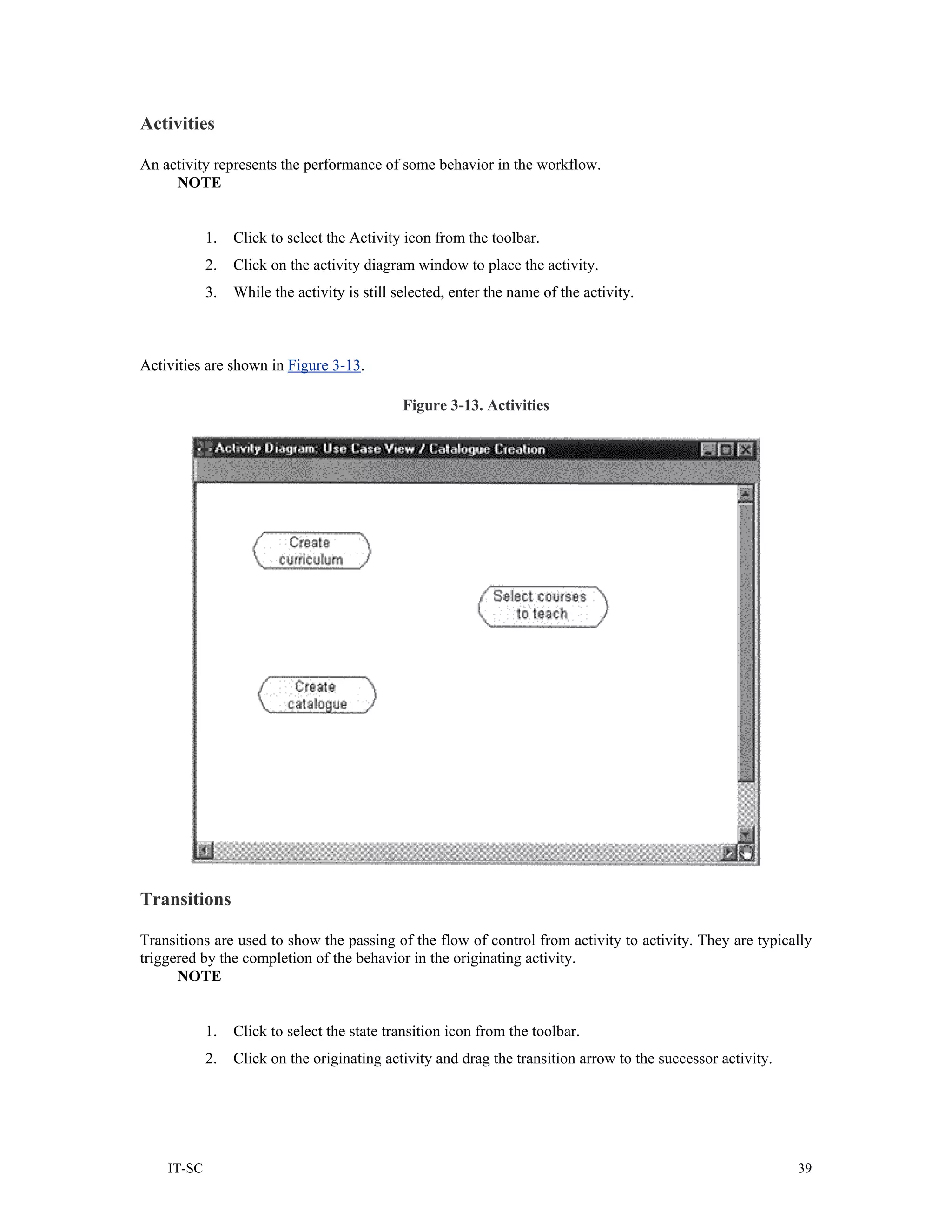 Activities

An activity represents the performance of some behavior in the workflow.
     NOTE


            1.   Click to select the Activity icon from the toolbar.
            2.   Click on the activity diagram window to place the activity.
            3.   While the activity is still selected, enter the name of the activity.



Activities are shown in Figure 3-13.

                                              Figure 3-13. Activities




Transitions

Transitions are used to show the passing of the flow of control from activity to activity. They are typically
triggered by the completion of the behavior in the originating activity.
      NOTE


            1.   Click to select the state transition icon from the toolbar.
            2.   Click on the originating activity and drag the transition arrow to the successor activity.




    IT-SC                                                                                                     39
 