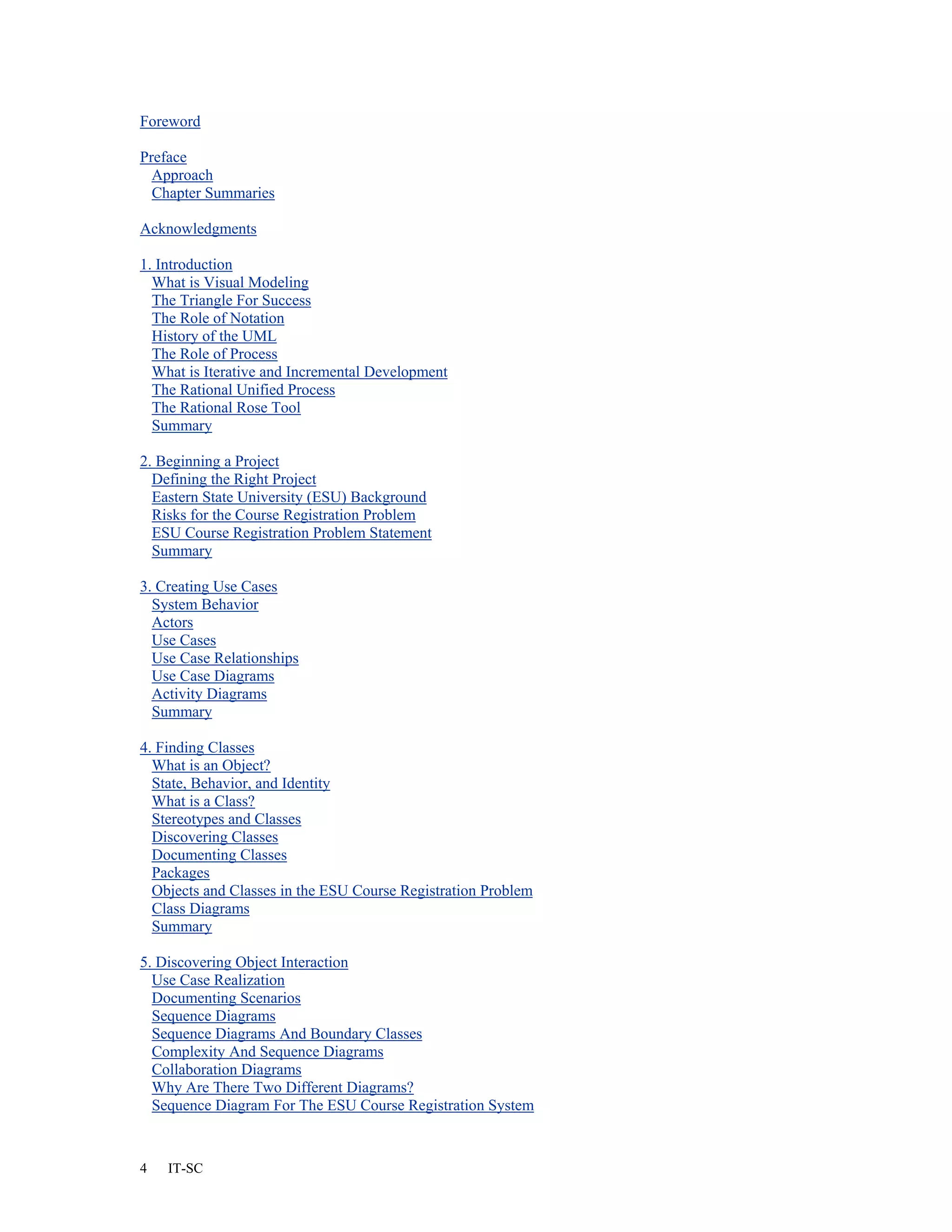 Foreword

Preface
  Approach
  Chapter Summaries

Acknowledgments

1. Introduction
  What is Visual Modeling
  The Triangle For Success
  The Role of Notation
  History of the UML
  The Role of Process
  What is Iterative and Incremental Development
  The Rational Unified Process
  The Rational Rose Tool
  Summary

2. Beginning a Project
  Defining the Right Project
  Eastern State University (ESU) Background
  Risks for the Course Registration Problem
  ESU Course Registration Problem Statement
  Summary

3. Creating Use Cases
  System Behavior
  Actors
  Use Cases
  Use Case Relationships
  Use Case Diagrams
  Activity Diagrams
  Summary

4. Finding Classes
  What is an Object?
  State, Behavior, and Identity
  What is a Class?
  Stereotypes and Classes
  Discovering Classes
  Documenting Classes
  Packages
  Objects and Classes in the ESU Course Registration Problem
  Class Diagrams
  Summary

5. Discovering Object Interaction
  Use Case Realization
  Documenting Scenarios
  Sequence Diagrams
  Sequence Diagrams And Boundary Classes
  Complexity And Sequence Diagrams
  Collaboration Diagrams
  Why Are There Two Different Diagrams?
  Sequence Diagram For The ESU Course Registration System



4   IT-SC
 