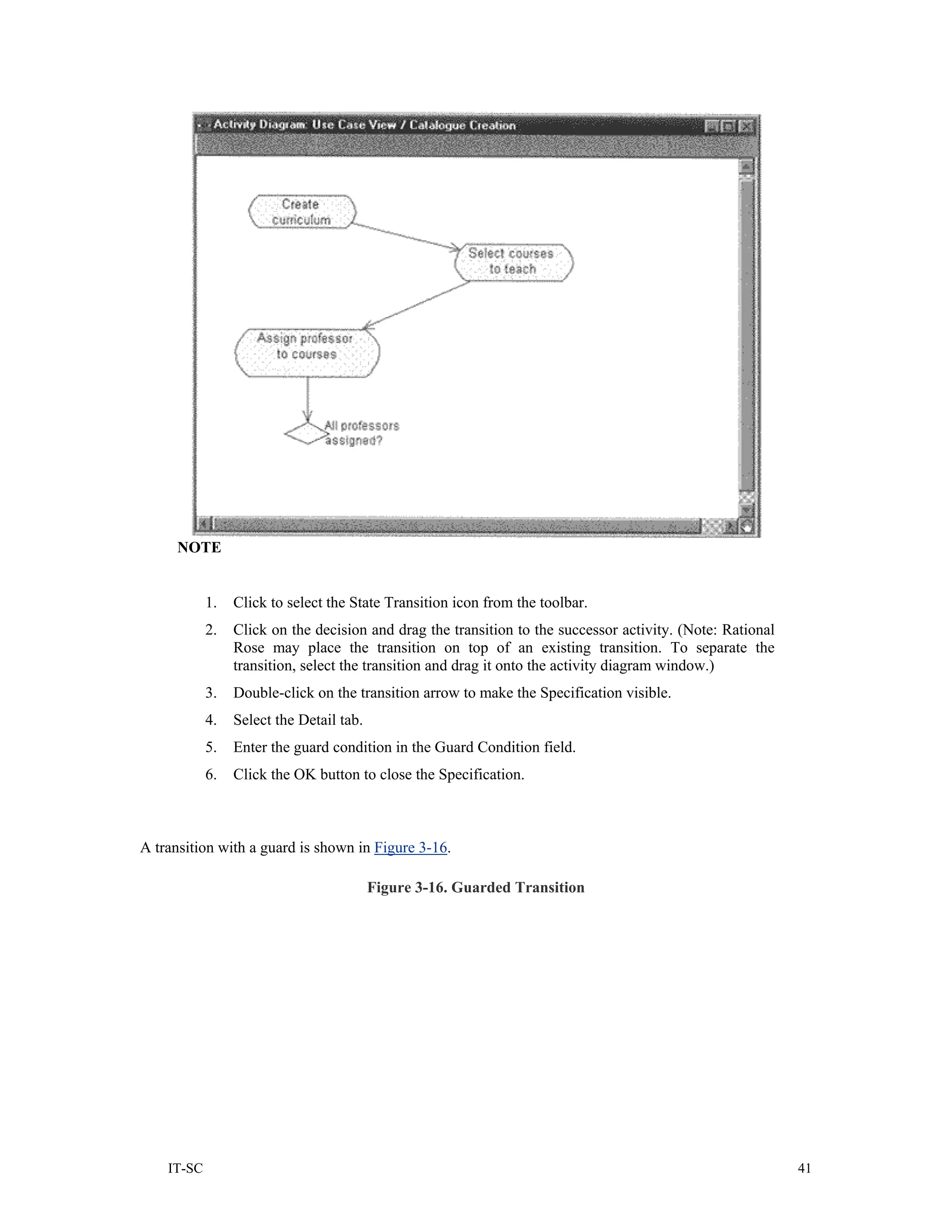 NOTE


            1.   Click to select the State Transition icon from the toolbar.
            2.   Click on the decision and drag the transition to the successor activity. (Note: Rational
                 Rose may place the transition on top of an existing transition. To separate the
                 transition, select the transition and drag it onto the activity diagram window.)
            3.   Double-click on the transition arrow to make the Specification visible.
            4.   Select the Detail tab.
            5.   Enter the guard condition in the Guard Condition field.
            6.   Click the OK button to close the Specification.



A transition with a guard is shown in Figure 3-16.

                                          Figure 3-16. Guarded Transition




    IT-SC                                                                                                   41
 