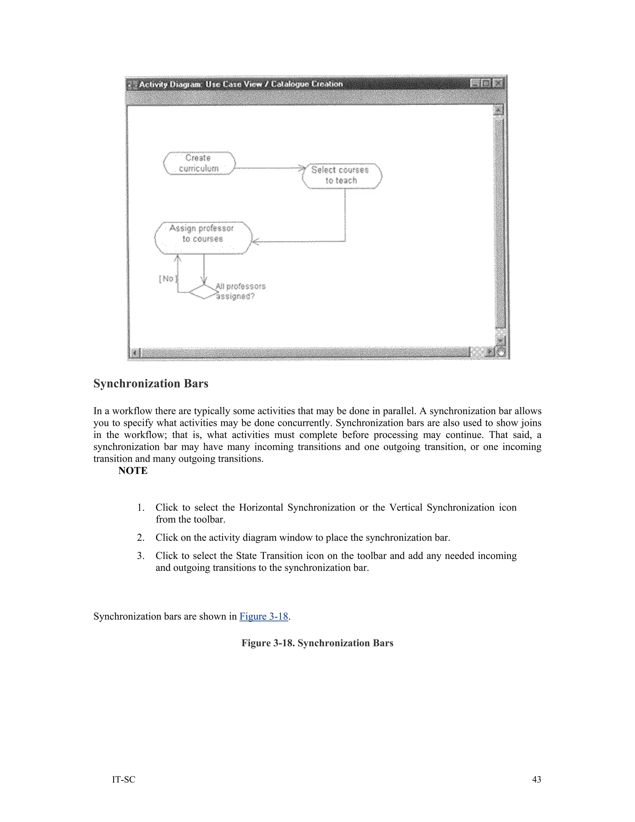 Synchronization Bars

In a workflow there are typically some activities that may be done in parallel. A synchronization bar allows
you to specify what activities may be done concurrently. Synchronization bars are also used to show joins
in the workflow; that is, what activities must complete before processing may continue. That said, a
synchronization bar may have many incoming transitions and one outgoing transition, or one incoming
transition and many outgoing transitions.
       NOTE


            1.   Click to select the Horizontal Synchronization or the Vertical Synchronization icon
                 from the toolbar.
            2.   Click on the activity diagram window to place the synchronization bar.
            3.   Click to select the State Transition icon on the toolbar and add any needed incoming
                 and outgoing transitions to the synchronization bar.



Synchronization bars are shown in Figure 3-18.

                                     Figure 3-18. Synchronization Bars




    IT-SC                                                                                                43
 