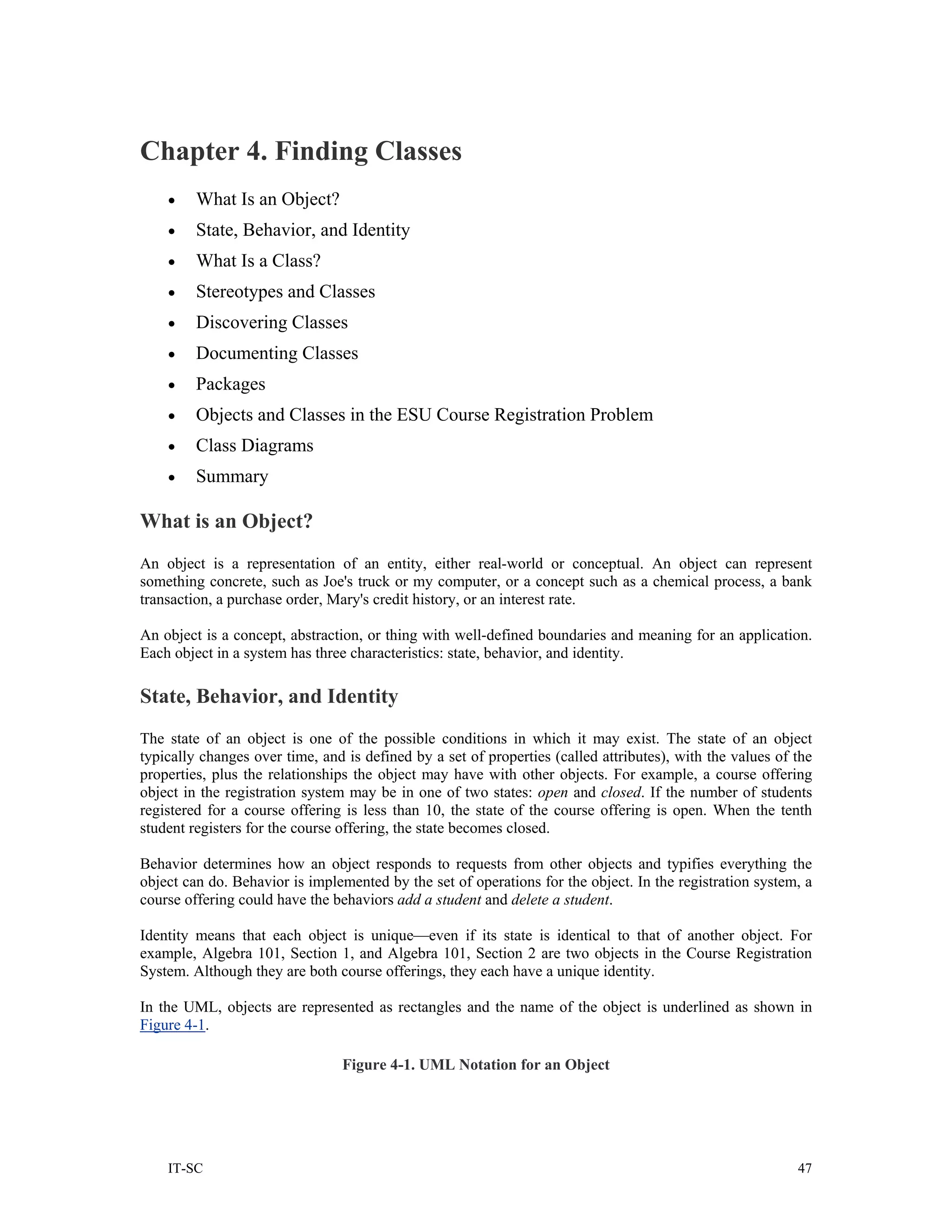Chapter 4. Finding Classes
    •    What Is an Object?
    •    State, Behavior, and Identity
    •    What Is a Class?
    •    Stereotypes and Classes
    •    Discovering Classes
    •    Documenting Classes
    •    Packages
    •    Objects and Classes in the ESU Course Registration Problem
    •    Class Diagrams
    •    Summary

What is an Object?
An object is a representation of an entity, either real-world or conceptual. An object can represent
something concrete, such as Joe's truck or my computer, or a concept such as a chemical process, a bank
transaction, a purchase order, Mary's credit history, or an interest rate.

An object is a concept, abstraction, or thing with well-defined boundaries and meaning for an application.
Each object in a system has three characteristics: state, behavior, and identity.

State, Behavior, and Identity
The state of an object is one of the possible conditions in which it may exist. The state of an object
typically changes over time, and is defined by a set of properties (called attributes), with the values of the
properties, plus the relationships the object may have with other objects. For example, a course offering
object in the registration system may be in one of two states: open and closed. If the number of students
registered for a course offering is less than 10, the state of the course offering is open. When the tenth
student registers for the course offering, the state becomes closed.

Behavior determines how an object responds to requests from other objects and typifies everything the
object can do. Behavior is implemented by the set of operations for the object. In the registration system, a
course offering could have the behaviors add a student and delete a student.

Identity means that each object is unique—even if its state is identical to that of another object. For
example, Algebra 101, Section 1, and Algebra 101, Section 2 are two objects in the Course Registration
System. Although they are both course offerings, they each have a unique identity.

In the UML, objects are represented as rectangles and the name of the object is underlined as shown in
Figure 4-1.

                                 Figure 4-1. UML Notation for an Object




    IT-SC                                                                                                  47
 