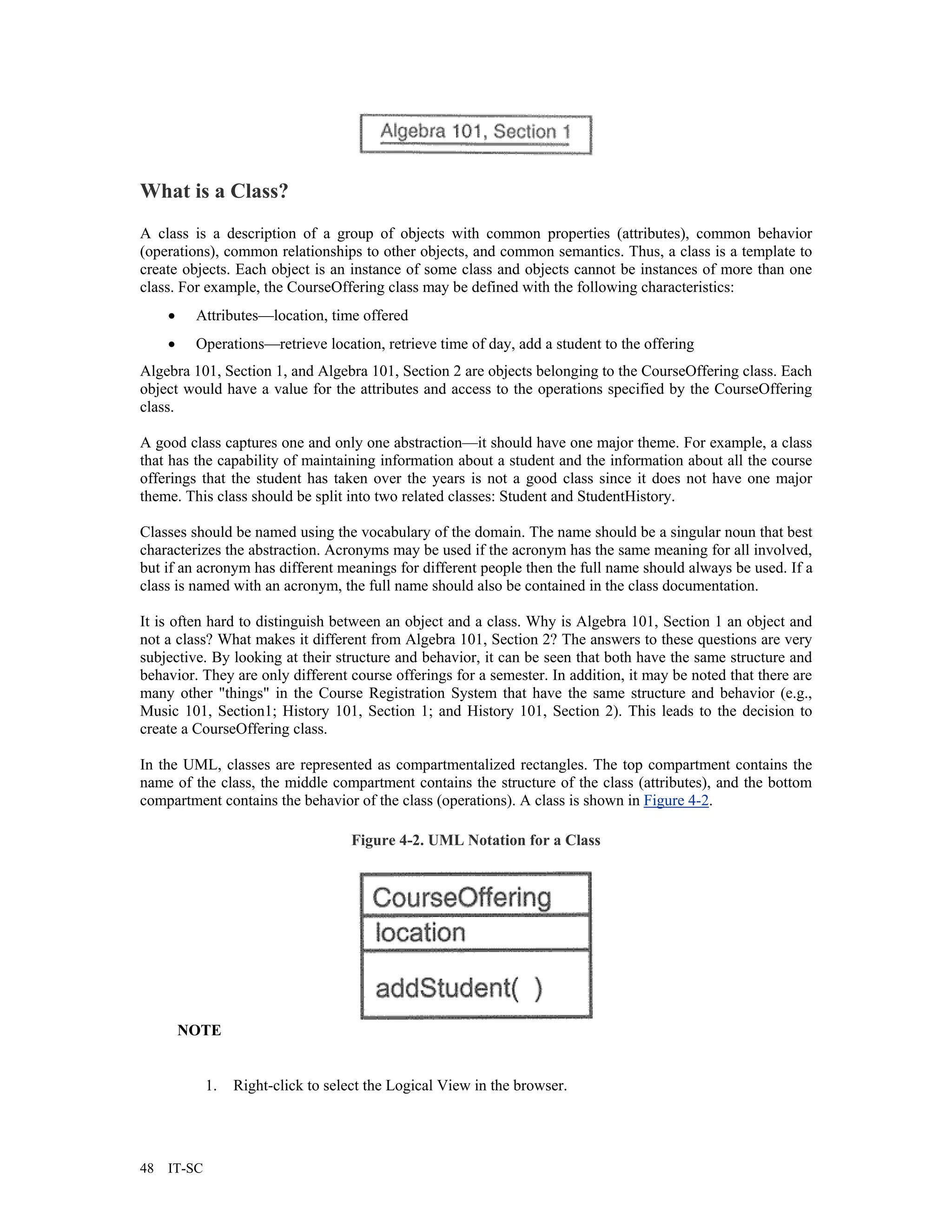 What is a Class?
A class is a description of a group of objects with common properties (attributes), common behavior
(operations), common relationships to other objects, and common semantics. Thus, a class is a template to
create objects. Each object is an instance of some class and objects cannot be instances of more than one
class. For example, the CourseOffering class may be defined with the following characteristics:
     •    Attributes—location, time offered
     •    Operations—retrieve location, retrieve time of day, add a student to the offering
Algebra 101, Section 1, and Algebra 101, Section 2 are objects belonging to the CourseOffering class. Each
object would have a value for the attributes and access to the operations specified by the CourseOffering
class.

A good class captures one and only one abstraction—it should have one major theme. For example, a class
that has the capability of maintaining information about a student and the information about all the course
offerings that the student has taken over the years is not a good class since it does not have one major
theme. This class should be split into two related classes: Student and StudentHistory.

Classes should be named using the vocabulary of the domain. The name should be a singular noun that best
characterizes the abstraction. Acronyms may be used if the acronym has the same meaning for all involved,
but if an acronym has different meanings for different people then the full name should always be used. If a
class is named with an acronym, the full name should also be contained in the class documentation.

It is often hard to distinguish between an object and a class. Why is Algebra 101, Section 1 an object and
not a class? What makes it different from Algebra 101, Section 2? The answers to these questions are very
subjective. By looking at their structure and behavior, it can be seen that both have the same structure and
behavior. They are only different course offerings for a semester. In addition, it may be noted that there are
many other "things" in the Course Registration System that have the same structure and behavior (e.g.,
Music 101, Section1; History 101, Section 1; and History 101, Section 2). This leads to the decision to
create a CourseOffering class.

In the UML, classes are represented as compartmentalized rectangles. The top compartment contains the
name of the class, the middle compartment contains the structure of the class (attributes), and the bottom
compartment contains the behavior of the class (operations). A class is shown in Figure 4-2.

                                     Figure 4-2. UML Notation for a Class




         NOTE


             1.   Right-click to select the Logical View in the browser.




48   IT-SC
 
