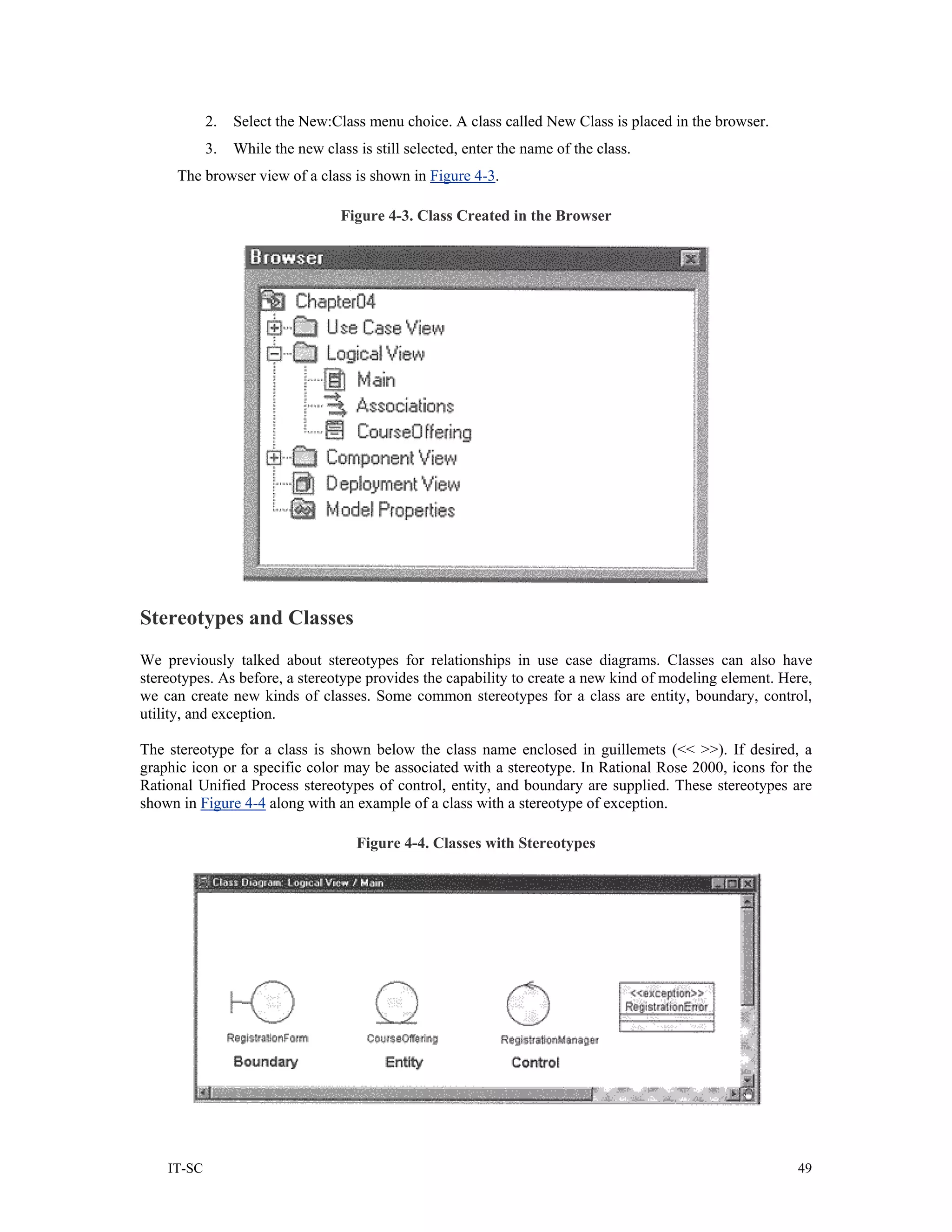 2.   Select the New:Class menu choice. A class called New Class is placed in the browser.
            3.   While the new class is still selected, enter the name of the class.
     The browser view of a class is shown in Figure 4-3.

                                   Figure 4-3. Class Created in the Browser




Stereotypes and Classes
We previously talked about stereotypes for relationships in use case diagrams. Classes can also have
stereotypes. As before, a stereotype provides the capability to create a new kind of modeling element. Here,
we can create new kinds of classes. Some common stereotypes for a class are entity, boundary, control,
utility, and exception.

The stereotype for a class is shown below the class name enclosed in guillemets (<< >>). If desired, a
graphic icon or a specific color may be associated with a stereotype. In Rational Rose 2000, icons for the
Rational Unified Process stereotypes of control, entity, and boundary are supplied. These stereotypes are
shown in Figure 4-4 along with an example of a class with a stereotype of exception.

                                     Figure 4-4. Classes with Stereotypes




    IT-SC                                                                                                49
 