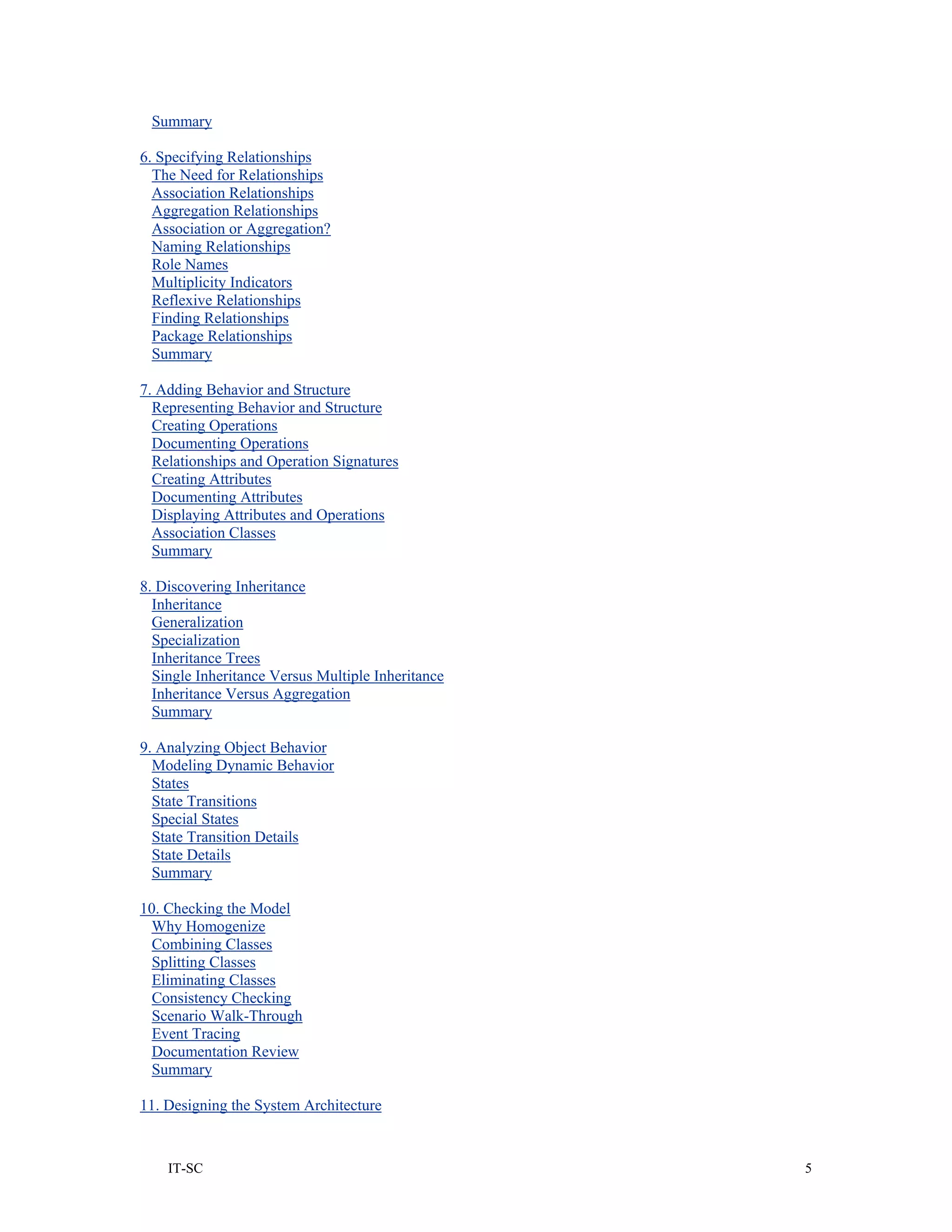 Summary

6. Specifying Relationships
  The Need for Relationships
  Association Relationships
  Aggregation Relationships
  Association or Aggregation?
  Naming Relationships
  Role Names
  Multiplicity Indicators
  Reflexive Relationships
  Finding Relationships
  Package Relationships
  Summary

7. Adding Behavior and Structure
  Representing Behavior and Structure
  Creating Operations
  Documenting Operations
  Relationships and Operation Signatures
  Creating Attributes
  Documenting Attributes
  Displaying Attributes and Operations
  Association Classes
  Summary

8. Discovering Inheritance
  Inheritance
  Generalization
  Specialization
  Inheritance Trees
  Single Inheritance Versus Multiple Inheritance
  Inheritance Versus Aggregation
  Summary

9. Analyzing Object Behavior
  Modeling Dynamic Behavior
  States
  State Transitions
  Special States
  State Transition Details
  State Details
  Summary

10. Checking the Model
 Why Homogenize
  Combining Classes
  Splitting Classes
  Eliminating Classes
  Consistency Checking
  Scenario Walk-Through
  Event Tracing
 Documentation Review
  Summary

11. Designing the System Architecture



    IT-SC                                          5
 