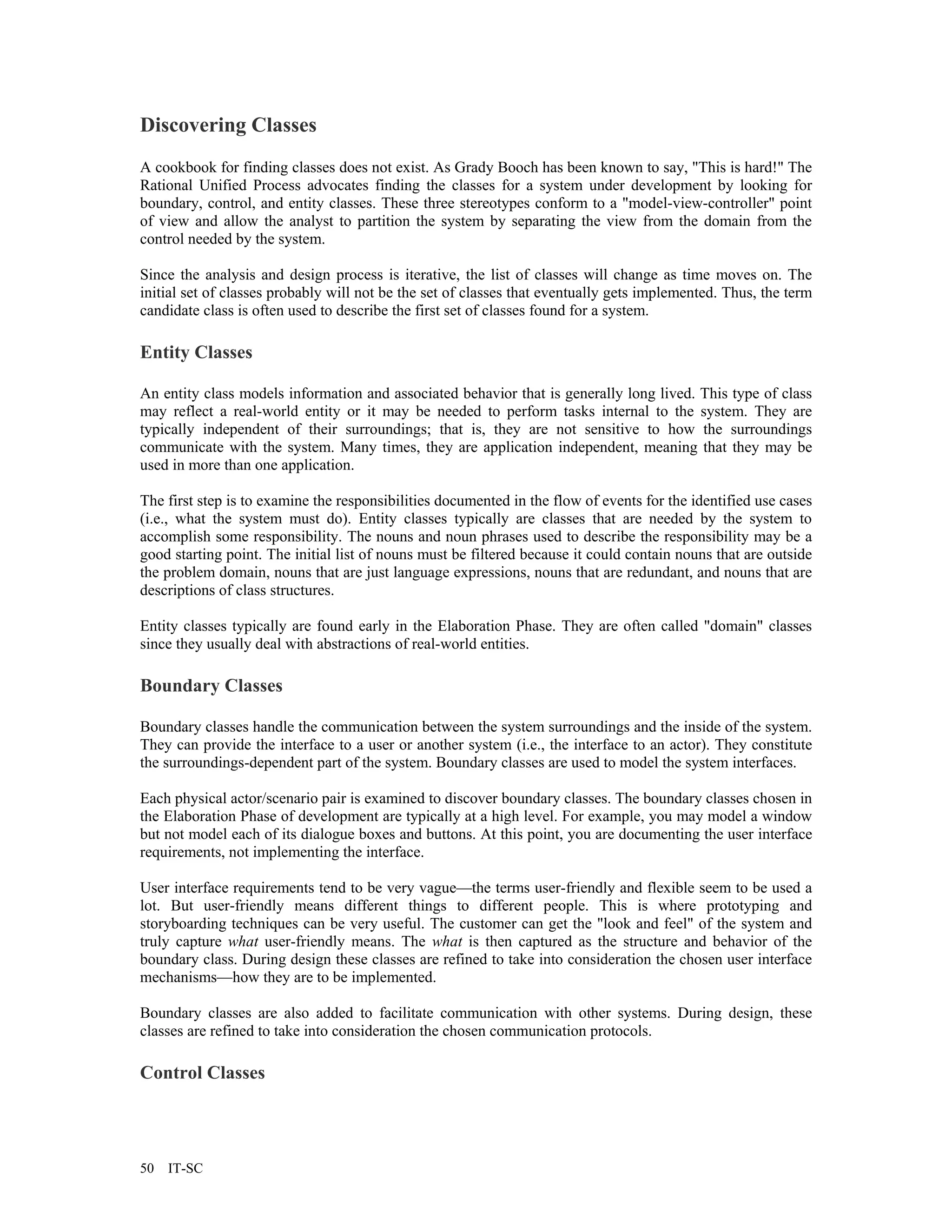 Discovering Classes
A cookbook for finding classes does not exist. As Grady Booch has been known to say, "This is hard!" The
Rational Unified Process advocates finding the classes for a system under development by looking for
boundary, control, and entity classes. These three stereotypes conform to a "model-view-controller" point
of view and allow the analyst to partition the system by separating the view from the domain from the
control needed by the system.

Since the analysis and design process is iterative, the list of classes will change as time moves on. The
initial set of classes probably will not be the set of classes that eventually gets implemented. Thus, the term
candidate class is often used to describe the first set of classes found for a system.

Entity Classes

An entity class models information and associated behavior that is generally long lived. This type of class
may reflect a real-world entity or it may be needed to perform tasks internal to the system. They are
typically independent of their surroundings; that is, they are not sensitive to how the surroundings
communicate with the system. Many times, they are application independent, meaning that they may be
used in more than one application.

The first step is to examine the responsibilities documented in the flow of events for the identified use cases
(i.e., what the system must do). Entity classes typically are classes that are needed by the system to
accomplish some responsibility. The nouns and noun phrases used to describe the responsibility may be a
good starting point. The initial list of nouns must be filtered because it could contain nouns that are outside
the problem domain, nouns that are just language expressions, nouns that are redundant, and nouns that are
descriptions of class structures.

Entity classes typically are found early in the Elaboration Phase. They are often called "domain" classes
since they usually deal with abstractions of real-world entities.

Boundary Classes

Boundary classes handle the communication between the system surroundings and the inside of the system.
They can provide the interface to a user or another system (i.e., the interface to an actor). They constitute
the surroundings-dependent part of the system. Boundary classes are used to model the system interfaces.

Each physical actor/scenario pair is examined to discover boundary classes. The boundary classes chosen in
the Elaboration Phase of development are typically at a high level. For example, you may model a window
but not model each of its dialogue boxes and buttons. At this point, you are documenting the user interface
requirements, not implementing the interface.

User interface requirements tend to be very vague—the terms user-friendly and flexible seem to be used a
lot. But user-friendly means different things to different people. This is where prototyping and
storyboarding techniques can be very useful. The customer can get the "look and feel" of the system and
truly capture what user-friendly means. The what is then captured as the structure and behavior of the
boundary class. During design these classes are refined to take into consideration the chosen user interface
mechanisms—how they are to be implemented.

Boundary classes are also added to facilitate communication with other systems. During design, these
classes are refined to take into consideration the chosen communication protocols.

Control Classes




50   IT-SC
 