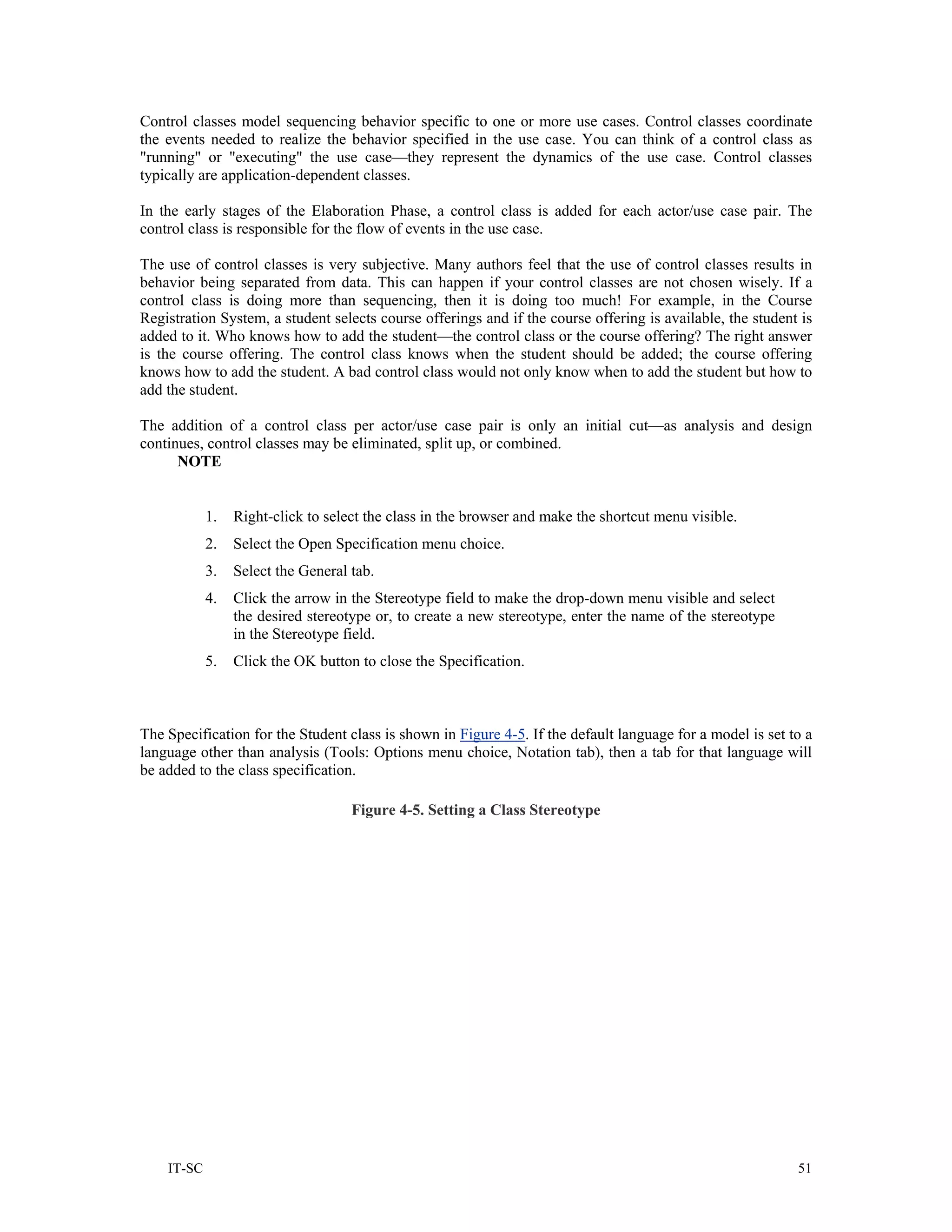 Control classes model sequencing behavior specific to one or more use cases. Control classes coordinate
the events needed to realize the behavior specified in the use case. You can think of a control class as
"running" or "executing" the use case—they represent the dynamics of the use case. Control classes
typically are application-dependent classes.

In the early stages of the Elaboration Phase, a control class is added for each actor/use case pair. The
control class is responsible for the flow of events in the use case.

The use of control classes is very subjective. Many authors feel that the use of control classes results in
behavior being separated from data. This can happen if your control classes are not chosen wisely. If a
control class is doing more than sequencing, then it is doing too much! For example, in the Course
Registration System, a student selects course offerings and if the course offering is available, the student is
added to it. Who knows how to add the student—the control class or the course offering? The right answer
is the course offering. The control class knows when the student should be added; the course offering
knows how to add the student. A bad control class would not only know when to add the student but how to
add the student.

The addition of a control class per actor/use case pair is only an initial cut—as analysis and design
continues, control classes may be eliminated, split up, or combined.
      NOTE


            1.   Right-click to select the class in the browser and make the shortcut menu visible.
            2.   Select the Open Specification menu choice.
            3.   Select the General tab.
            4.   Click the arrow in the Stereotype field to make the drop-down menu visible and select
                 the desired stereotype or, to create a new stereotype, enter the name of the stereotype
                 in the Stereotype field.
            5.   Click the OK button to close the Specification.



The Specification for the Student class is shown in Figure 4-5. If the default language for a model is set to a
language other than analysis (Tools: Options menu choice, Notation tab), then a tab for that language will
be added to the class specification.

                                    Figure 4-5. Setting a Class Stereotype




    IT-SC                                                                                                   51
 