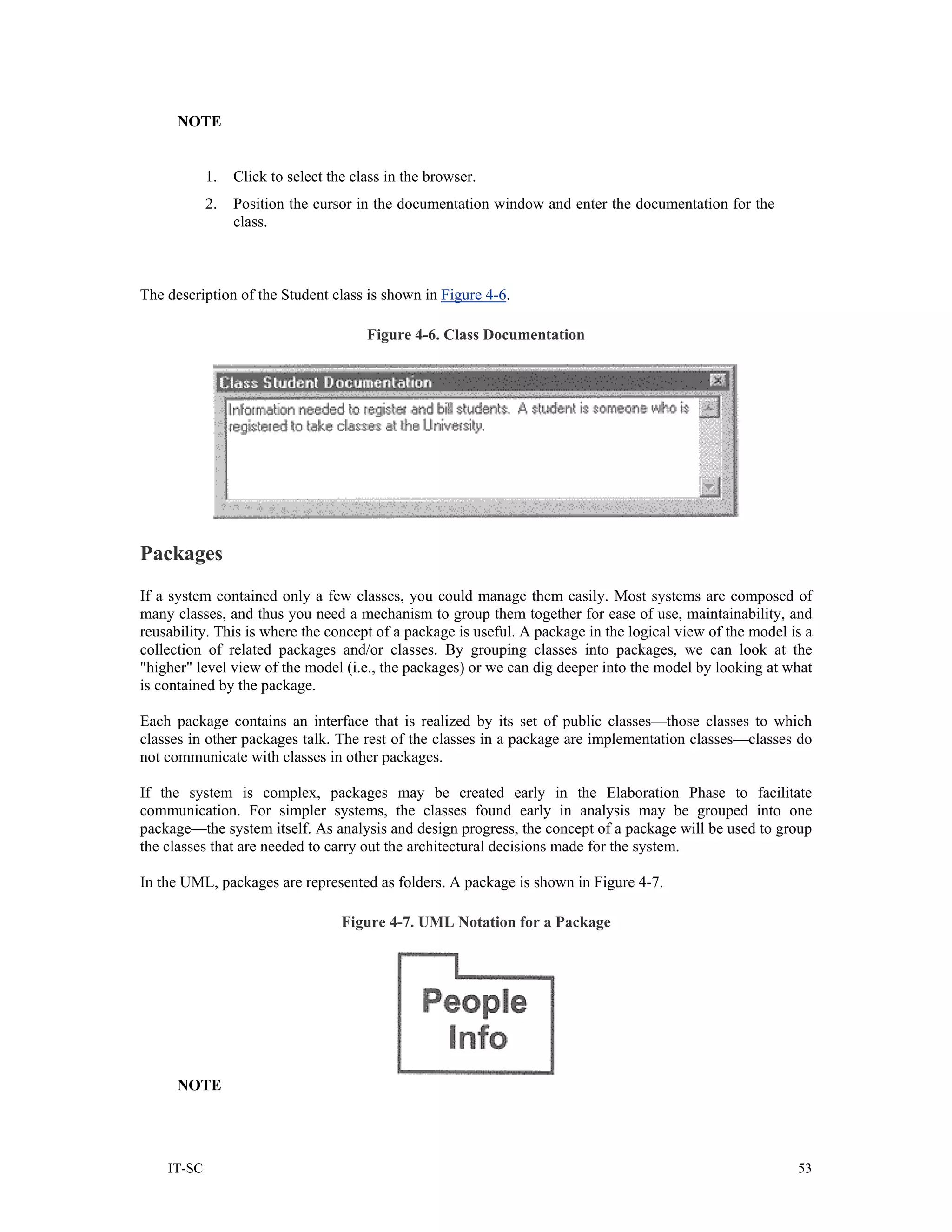 NOTE


            1.   Click to select the class in the browser.
            2.   Position the cursor in the documentation window and enter the documentation for the
                 class.



The description of the Student class is shown in Figure 4-6.

                                       Figure 4-6. Class Documentation




Packages
If a system contained only a few classes, you could manage them easily. Most systems are composed of
many classes, and thus you need a mechanism to group them together for ease of use, maintainability, and
reusability. This is where the concept of a package is useful. A package in the logical view of the model is a
collection of related packages and/or classes. By grouping classes into packages, we can look at the
"higher" level view of the model (i.e., the packages) or we can dig deeper into the model by looking at what
is contained by the package.

Each package contains an interface that is realized by its set of public classes—those classes to which
classes in other packages talk. The rest of the classes in a package are implementation classes—classes do
not communicate with classes in other packages.

If the system is complex, packages may be created early in the Elaboration Phase to facilitate
communication. For simpler systems, the classes found early in analysis may be grouped into one
package—the system itself. As analysis and design progress, the concept of a package will be used to group
the classes that are needed to carry out the architectural decisions made for the system.

In the UML, packages are represented as folders. A package is shown in Figure 4-7.

                                   Figure 4-7. UML Notation for a Package




      NOTE




    IT-SC                                                                                                  53
 