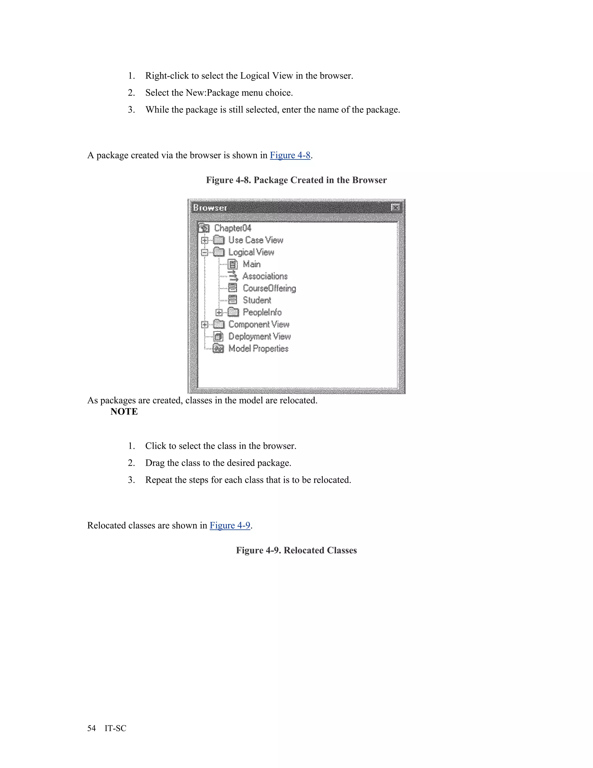 1.   Right-click to select the Logical View in the browser.
             2.   Select the New:Package menu choice.
             3.   While the package is still selected, enter the name of the package.



A package created via the browser is shown in Figure 4-8.

                                  Figure 4-8. Package Created in the Browser




As packages are created, classes in the model are relocated.
     NOTE


             1.   Click to select the class in the browser.
             2.   Drag the class to the desired package.
             3.   Repeat the steps for each class that is to be relocated.



Relocated classes are shown in Figure 4-9.

                                          Figure 4-9. Relocated Classes




54   IT-SC
 