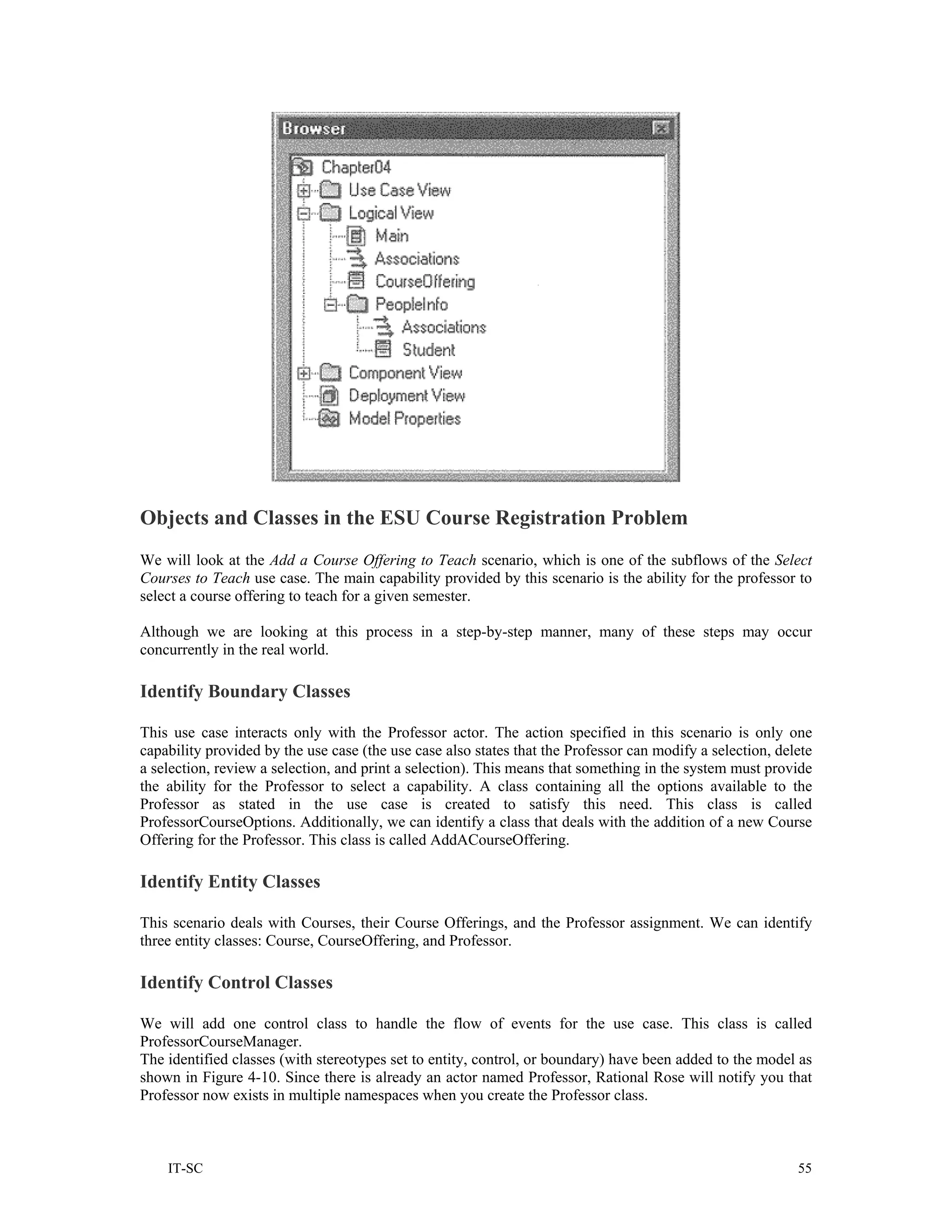 Objects and Classes in the ESU Course Registration Problem
We will look at the Add a Course Offering to Teach scenario, which is one of the subflows of the Select
Courses to Teach use case. The main capability provided by this scenario is the ability for the professor to
select a course offering to teach for a given semester.

Although we are looking at this process in a step-by-step manner, many of these steps may occur
concurrently in the real world.

Identify Boundary Classes

This use case interacts only with the Professor actor. The action specified in this scenario is only one
capability provided by the use case (the use case also states that the Professor can modify a selection, delete
a selection, review a selection, and print a selection). This means that something in the system must provide
the ability for the Professor to select a capability. A class containing all the options available to the
Professor as stated in the use case is created to satisfy this need. This class is called
ProfessorCourseOptions. Additionally, we can identify a class that deals with the addition of a new Course
Offering for the Professor. This class is called AddACourseOffering.

Identify Entity Classes

This scenario deals with Courses, their Course Offerings, and the Professor assignment. We can identify
three entity classes: Course, CourseOffering, and Professor.

Identify Control Classes

We will add one control class to handle the flow of events for the use case. This class is called
ProfessorCourseManager.
The identified classes (with stereotypes set to entity, control, or boundary) have been added to the model as
shown in Figure 4-10. Since there is already an actor named Professor, Rational Rose will notify you that
Professor now exists in multiple namespaces when you create the Professor class.



    IT-SC                                                                                                   55
 