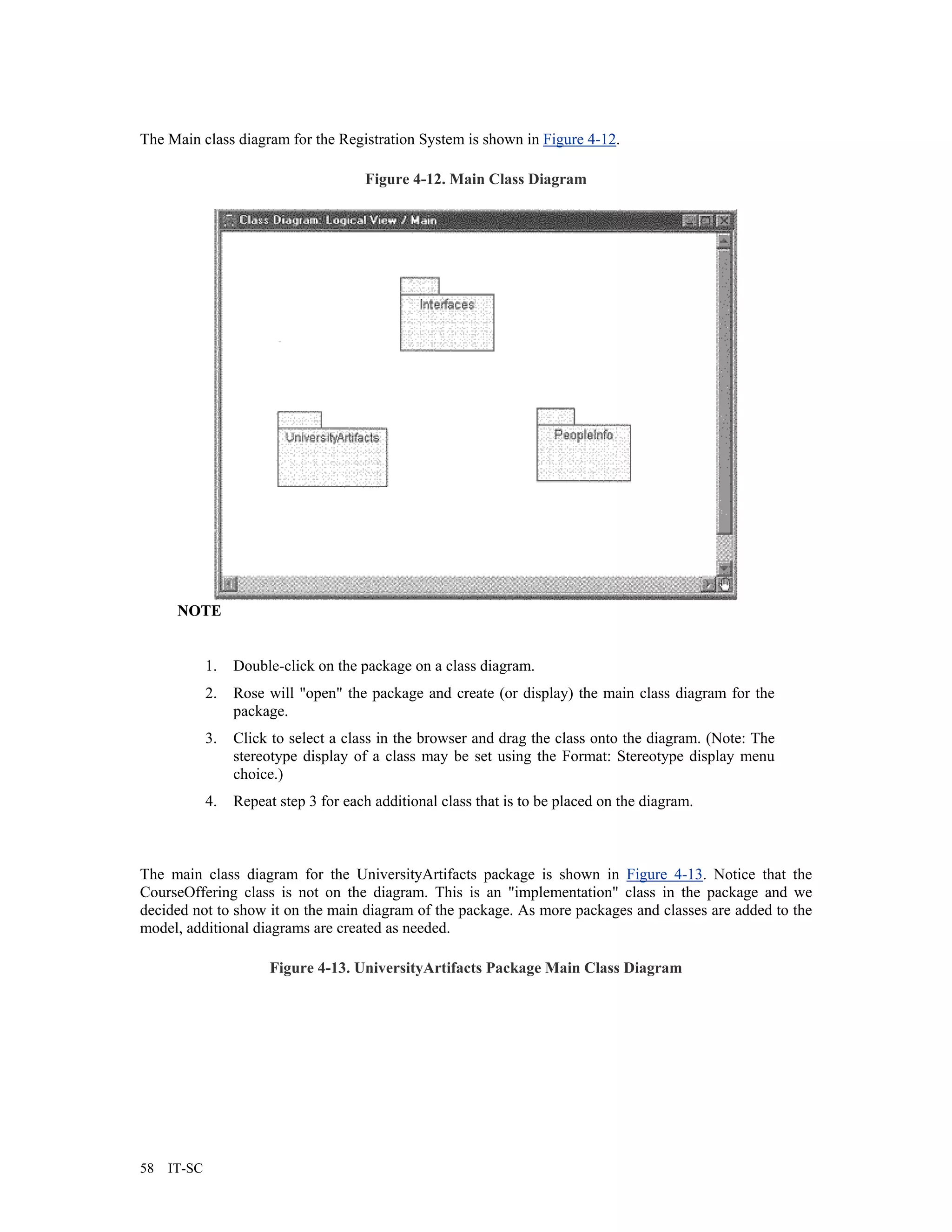 The Main class diagram for the Registration System is shown in Figure 4-12.

                                       Figure 4-12. Main Class Diagram




      NOTE


             1.   Double-click on the package on a class diagram.
             2.   Rose will "open" the package and create (or display) the main class diagram for the
                  package.
             3.   Click to select a class in the browser and drag the class onto the diagram. (Note: The
                  stereotype display of a class may be set using the Format: Stereotype display menu
                  choice.)
             4.   Repeat step 3 for each additional class that is to be placed on the diagram.



The main class diagram for the UniversityArtifacts package is shown in Figure 4-13. Notice that the
CourseOffering class is not on the diagram. This is an "implementation" class in the package and we
decided not to show it on the main diagram of the package. As more packages and classes are added to the
model, additional diagrams are created as needed.

                       Figure 4-13. UniversityArtifacts Package Main Class Diagram




58   IT-SC
 