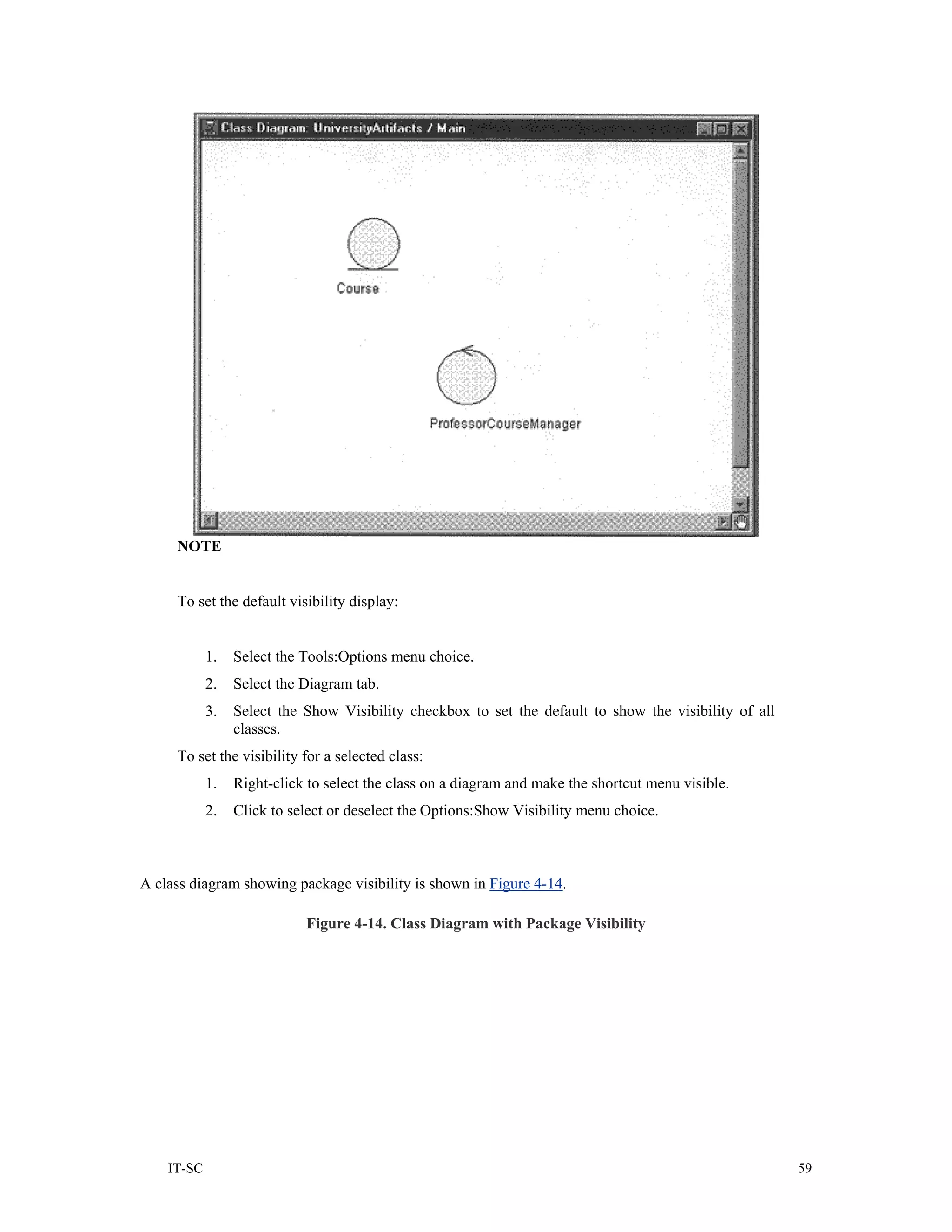 NOTE


     To set the default visibility display:


            1.   Select the Tools:Options menu choice.
            2.   Select the Diagram tab.
            3.   Select the Show Visibility checkbox to set the default to show the visibility of all
                 classes.
     To set the visibility for a selected class:
            1.   Right-click to select the class on a diagram and make the shortcut menu visible.
            2.   Click to select or deselect the Options:Show Visibility menu choice.



A class diagram showing package visibility is shown in Figure 4-14.

                            Figure 4-14. Class Diagram with Package Visibility




    IT-SC                                                                                               59
 