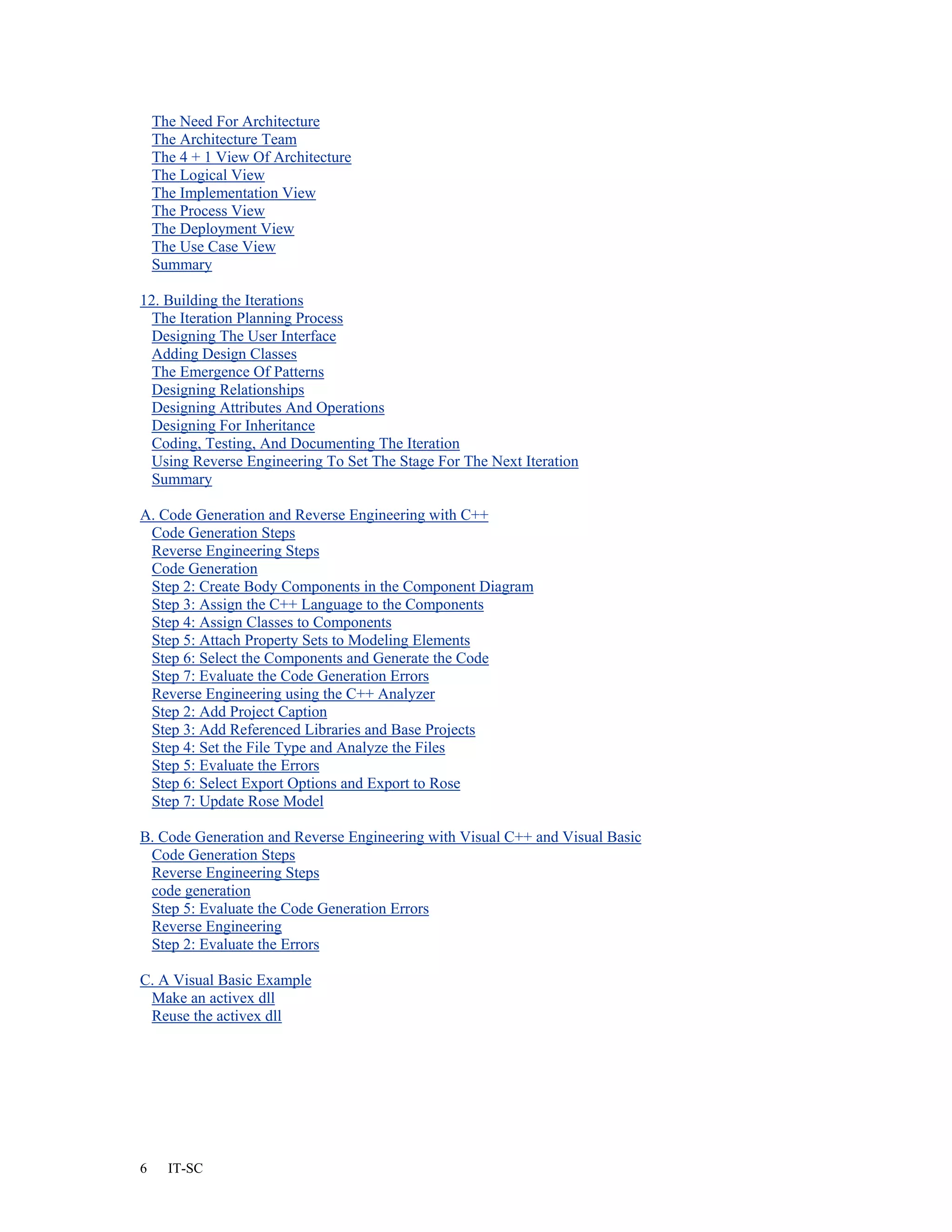 The Need For Architecture
    The Architecture Team
    The 4 + 1 View Of Architecture
    The Logical View
    The Implementation View
    The Process View
    The Deployment View
    The Use Case View
    Summary

12. Building the Iterations
  The Iteration Planning Process
 Designing The User Interface
 Adding Design Classes
  The Emergence Of Patterns
 Designing Relationships
 Designing Attributes And Operations
 Designing For Inheritance
  Coding, Testing, And Documenting The Iteration
 Using Reverse Engineering To Set The Stage For The Next Iteration
  Summary

A. Code Generation and Reverse Engineering with C++
 Code Generation Steps
 Reverse Engineering Steps
 Code Generation
 Step 2: Create Body Components in the Component Diagram
 Step 3: Assign the C++ Language to the Components
 Step 4: Assign Classes to Components
 Step 5: Attach Property Sets to Modeling Elements
 Step 6: Select the Components and Generate the Code
 Step 7: Evaluate the Code Generation Errors
 Reverse Engineering using the C++ Analyzer
 Step 2: Add Project Caption
 Step 3: Add Referenced Libraries and Base Projects
 Step 4: Set the File Type and Analyze the Files
 Step 5: Evaluate the Errors
 Step 6: Select Export Options and Export to Rose
 Step 7: Update Rose Model

B. Code Generation and Reverse Engineering with Visual C++ and Visual Basic
 Code Generation Steps
 Reverse Engineering Steps
 code generation
 Step 5: Evaluate the Code Generation Errors
 Reverse Engineering
 Step 2: Evaluate the Errors

C. A Visual Basic Example
 Make an activex dll
 Reuse the activex dll




6     IT-SC
 