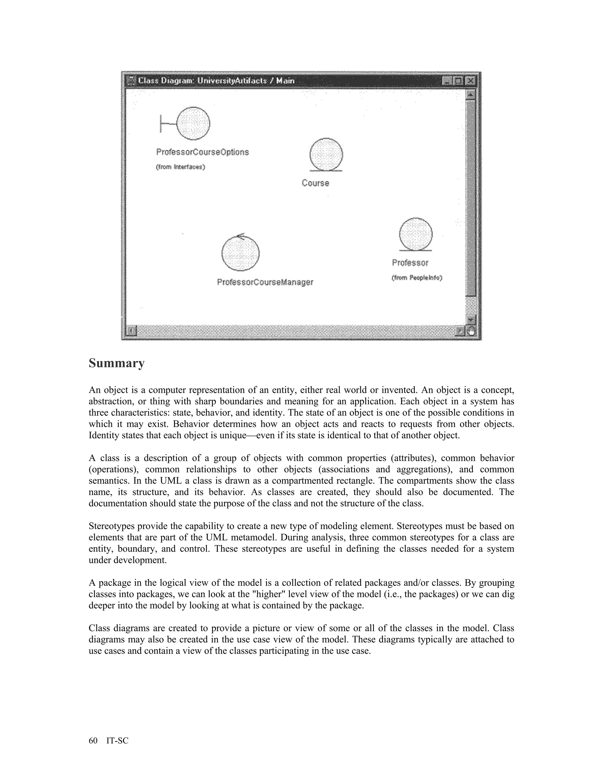 Summary
An object is a computer representation of an entity, either real world or invented. An object is a concept,
abstraction, or thing with sharp boundaries and meaning for an application. Each object in a system has
three characteristics: state, behavior, and identity. The state of an object is one of the possible conditions in
which it may exist. Behavior determines how an object acts and reacts to requests from other objects.
Identity states that each object is unique—even if its state is identical to that of another object.

A class is a description of a group of objects with common properties (attributes), common behavior
(operations), common relationships to other objects (associations and aggregations), and common
semantics. In the UML a class is drawn as a compartmented rectangle. The compartments show the class
name, its structure, and its behavior. As classes are created, they should also be documented. The
documentation should state the purpose of the class and not the structure of the class.

Stereotypes provide the capability to create a new type of modeling element. Stereotypes must be based on
elements that are part of the UML metamodel. During analysis, three common stereotypes for a class are
entity, boundary, and control. These stereotypes are useful in defining the classes needed for a system
under development.

A package in the logical view of the model is a collection of related packages and/or classes. By grouping
classes into packages, we can look at the "higher" level view of the model (i.e., the packages) or we can dig
deeper into the model by looking at what is contained by the package.

Class diagrams are created to provide a picture or view of some or all of the classes in the model. Class
diagrams may also be created in the use case view of the model. These diagrams typically are attached to
use cases and contain a view of the classes participating in the use case.




60   IT-SC
 