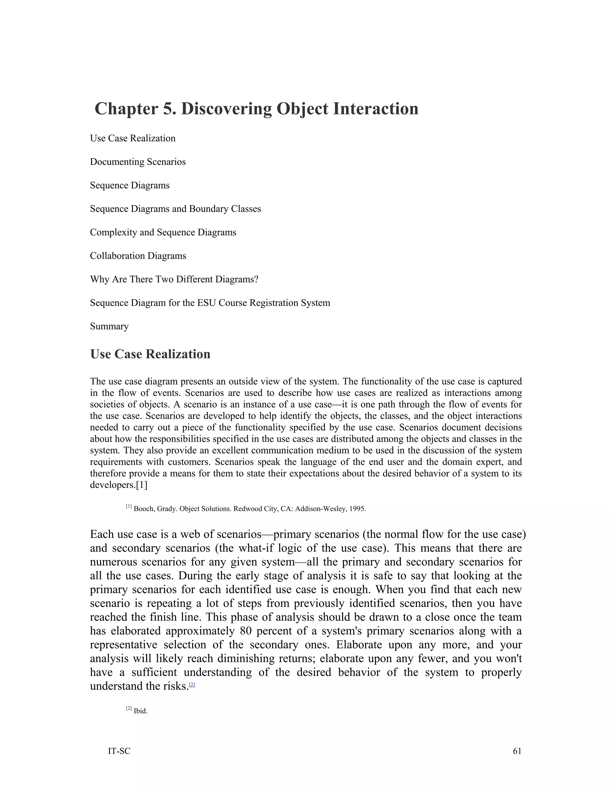 Chapter 5. Discovering Object Interaction
Use Case Realization

Documenting Scenarios

Sequence Diagrams

Sequence Diagrams and Boundary Classes

Complexity and Sequence Diagrams

Collaboration Diagrams

Why Are There Two Different Diagrams?

Sequence Diagram for the ESU Course Registration System

Summary

Use Case Realization
The use case diagram presents an outside view of the system. The functionality of the use case is captured
in the flow of events. Scenarios are used to describe how use cases are realized as interactions among
societies of objects. A scenario is an instance of a use case—it is one path through the flow of events for
the use case. Scenarios are developed to help identify the objects, the classes, and the object interactions
needed to carry out a piece of the functionality specified by the use case. Scenarios document decisions
about how the responsibilities specified in the use cases are distributed among the objects and classes in the
system. They also provide an excellent communication medium to be used in the discussion of the system
requirements with customers. Scenarios speak the language of the end user and the domain expert, and
therefore provide a means for them to state their expectations about the desired behavior of a system to its
developers.[1]
         [1]
               Booch, Grady. Object Solutions. Redwood City, CA: Addison-Wesley, 1995.


Each use case is a web of scenarios—primary scenarios (the normal flow for the use case)
and secondary scenarios (the what-if logic of the use case). This means that there are
numerous scenarios for any given system—all the primary and secondary scenarios for
all the use cases. During the early stage of analysis it is safe to say that looking at the
primary scenarios for each identified use case is enough. When you find that each new
scenario is repeating a lot of steps from previously identified scenarios, then you have
reached the finish line. This phase of analysis should be drawn to a close once the team
has elaborated approximately 80 percent of a system's primary scenarios along with a
representative selection of the secondary ones. Elaborate upon any more, and your
analysis will likely reach diminishing returns; elaborate upon any fewer, and you won't
have a sufficient understanding of the desired behavior of the system to properly
understand the risks.[2]
         [2]
               Ibid.




    IT-SC                                                                                                  61
 