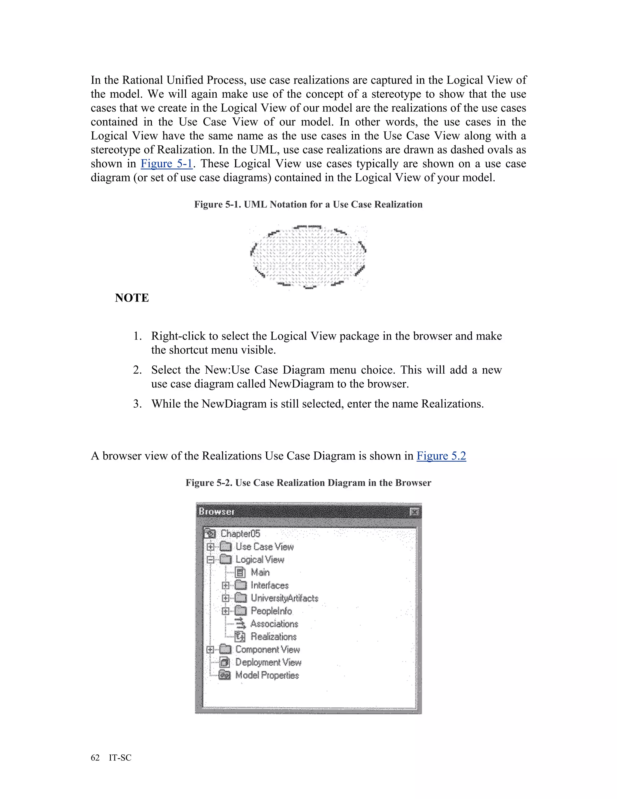 In the Rational Unified Process, use case realizations are captured in the Logical View of
the model. We will again make use of the concept of a stereotype to show that the use
cases that we create in the Logical View of our model are the realizations of the use cases
contained in the Use Case View of our model. In other words, the use cases in the
Logical View have the same name as the use cases in the Use Case View along with a
stereotype of Realization. In the UML, use case realizations are drawn as dashed ovals as
shown in Figure 5-1. These Logical View use cases typically are shown on a use case
diagram (or set of use case diagrams) contained in the Logical View of your model.

                         Figure 5-1. UML Notation for a Use Case Realization




      NOTE


             1. Right-click to select the Logical View package in the browser and make
                the shortcut menu visible.
             2. Select the New:Use Case Diagram menu choice. This will add a new
                use case diagram called NewDiagram to the browser.
             3. While the NewDiagram is still selected, enter the name Realizations.



A browser view of the Realizations Use Case Diagram is shown in Figure 5.2

                       Figure 5-2. Use Case Realization Diagram in the Browser




62   IT-SC
 