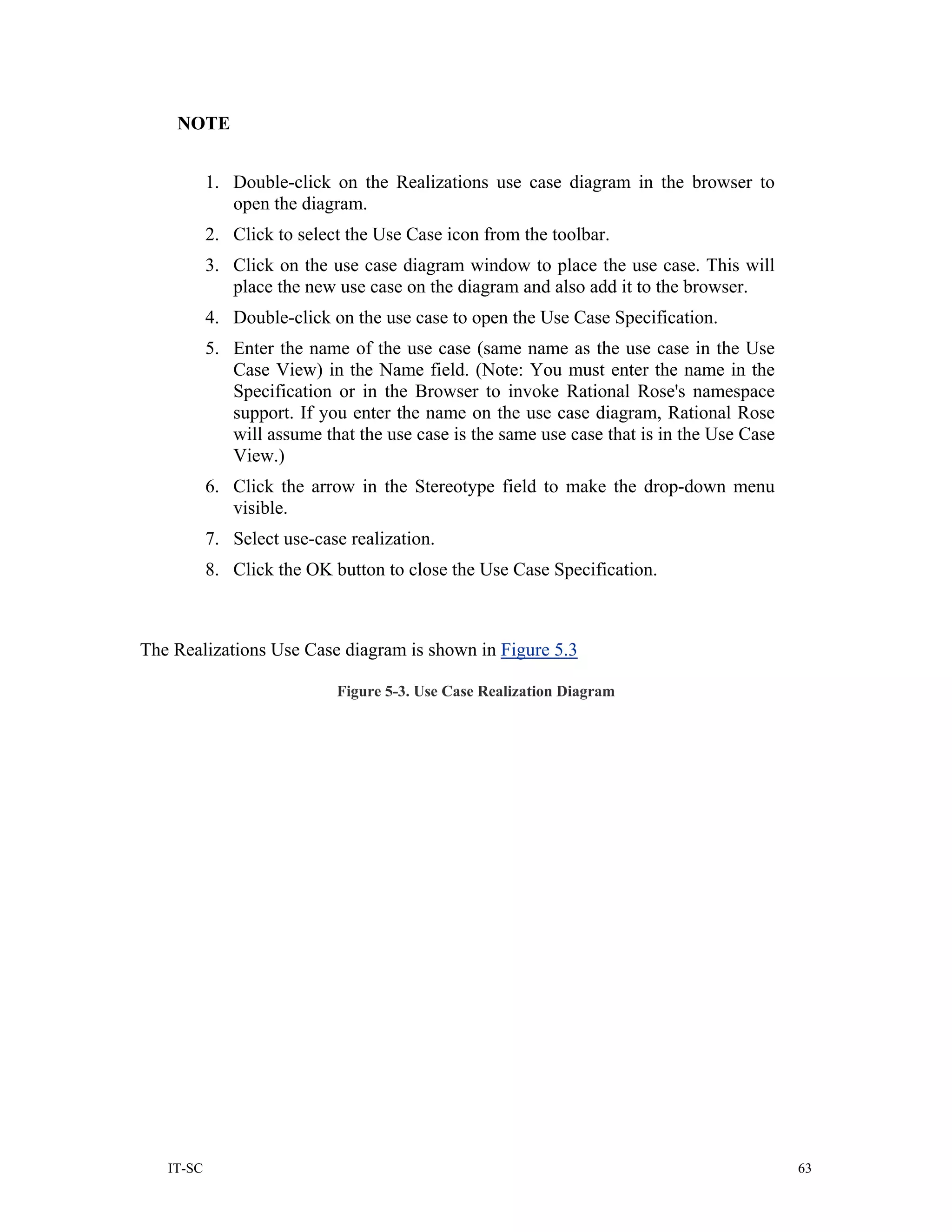 NOTE


           1. Double-click on the Realizations use case diagram in the browser to
              open the diagram.
           2. Click to select the Use Case icon from the toolbar.
           3. Click on the use case diagram window to place the use case. This will
              place the new use case on the diagram and also add it to the browser.
           4. Double-click on the use case to open the Use Case Specification.
           5. Enter the name of the use case (same name as the use case in the Use
              Case View) in the Name field. (Note: You must enter the name in the
              Specification or in the Browser to invoke Rational Rose's namespace
              support. If you enter the name on the use case diagram, Rational Rose
              will assume that the use case is the same use case that is in the Use Case
              View.)
           6. Click the arrow in the Stereotype field to make the drop-down menu
              visible.
           7. Select use-case realization.
           8. Click the OK button to close the Use Case Specification.



The Realizations Use Case diagram is shown in Figure 5.3

                            Figure 5-3. Use Case Realization Diagram




   IT-SC                                                                                   63
 